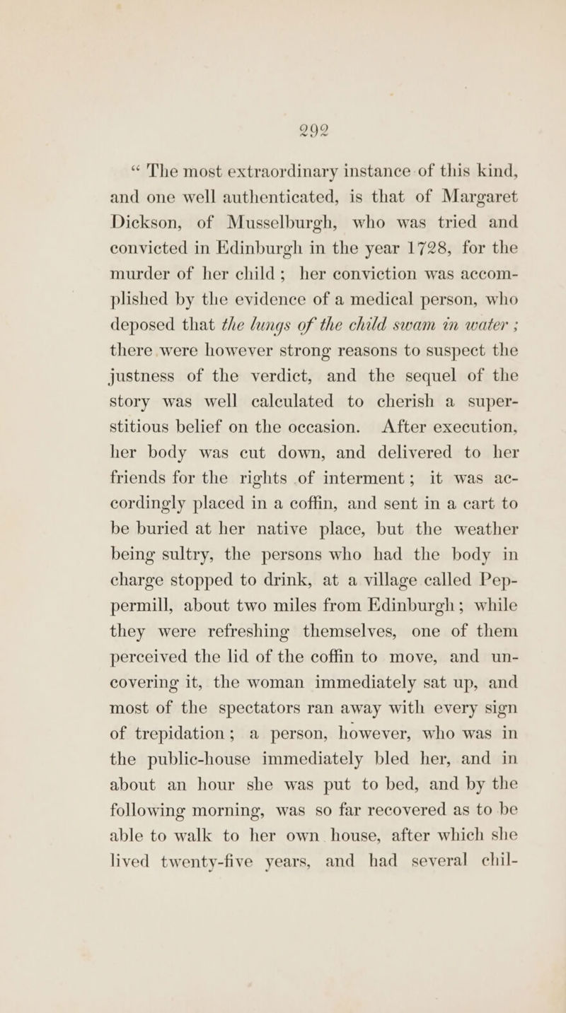 “ The most extraordinary instance of this kind, and one well authenticated, is that of Margaret Dickson, of Musselburgh, who was tried and convicted in Edinburgh in the year 1728, for the murder of her child; her conviction was accom- plished by tle evidence of a medical person, who deposed that the lings of the child swam in water ; there were however strong reasons to suspect the justness of the verdict, and the sequel of the story was well calculated to cherish a super- stitious belief on the occasion. After execution, her body was cut down, and delivered to her friends for the rights of interment; it was ac- cordingly placed in a coffin, and sent in a cart to be buried at her native place, but the weather being sultry, the persons who had the body in charge stopped to drink, at a village called Pep- permill, about two miles from Edinburgh; while they were refreshing themselves, one of them perceived the lid of the coffin to move, and un- covering it, the woman immediately sat up, and most of the spectators ran away with every sign of trepidation; a person, however, who was in the public-house immediately bled her, and in about an hour she was put to bed, and by the following morning, was so far recovered as to be able to walk to her own house, after which she lived twenty-five years, and had several chil-
