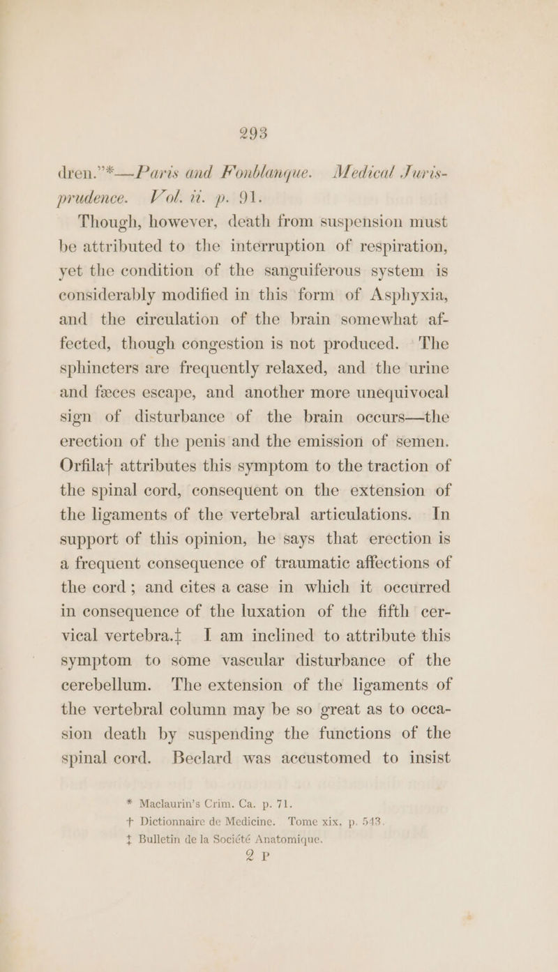 dren.”*— Paris and Fonblanque. Medical Juris- prudence. Vol. a. p. 91. Though, however, death from suspension must be attributed to the interruption of respiration, yet the condition of the sanguiferous system is considerably modified in this form of Asphyxia, and the circulation of the brain somewhat af- fected, though congestion is not produced. | 'The sphincters are frequently relaxed, and the urine and feces escape, and another more unequivocal sign of disturbance of the brain occurs—the erection of the penis and the emission of semen. Orfila} attributes this symptom to the traction of the spinal cord, consequent on the extension of the ligaments of the vertebral articulations. In support of this opinion, he says that erection is a frequent consequence of traumatic affections of the cord; and cites a case in which it occurred in consequence of the luxation of the fifth cer- vical vertebra.t I am inclined to attribute this symptom to some vascular disturbance of the cerebellum. The extension of the ligaments of the vertebral column may be so great as to occa- sion death by suspending the functions of the spinal cord. Beclard was accustomed to insist * Maclaurin’s Crim. Ca. p. 71. + Dictionnaire de Medicine. Tome xix, p. 543 + Bulletin de la Société Anatomique. oP