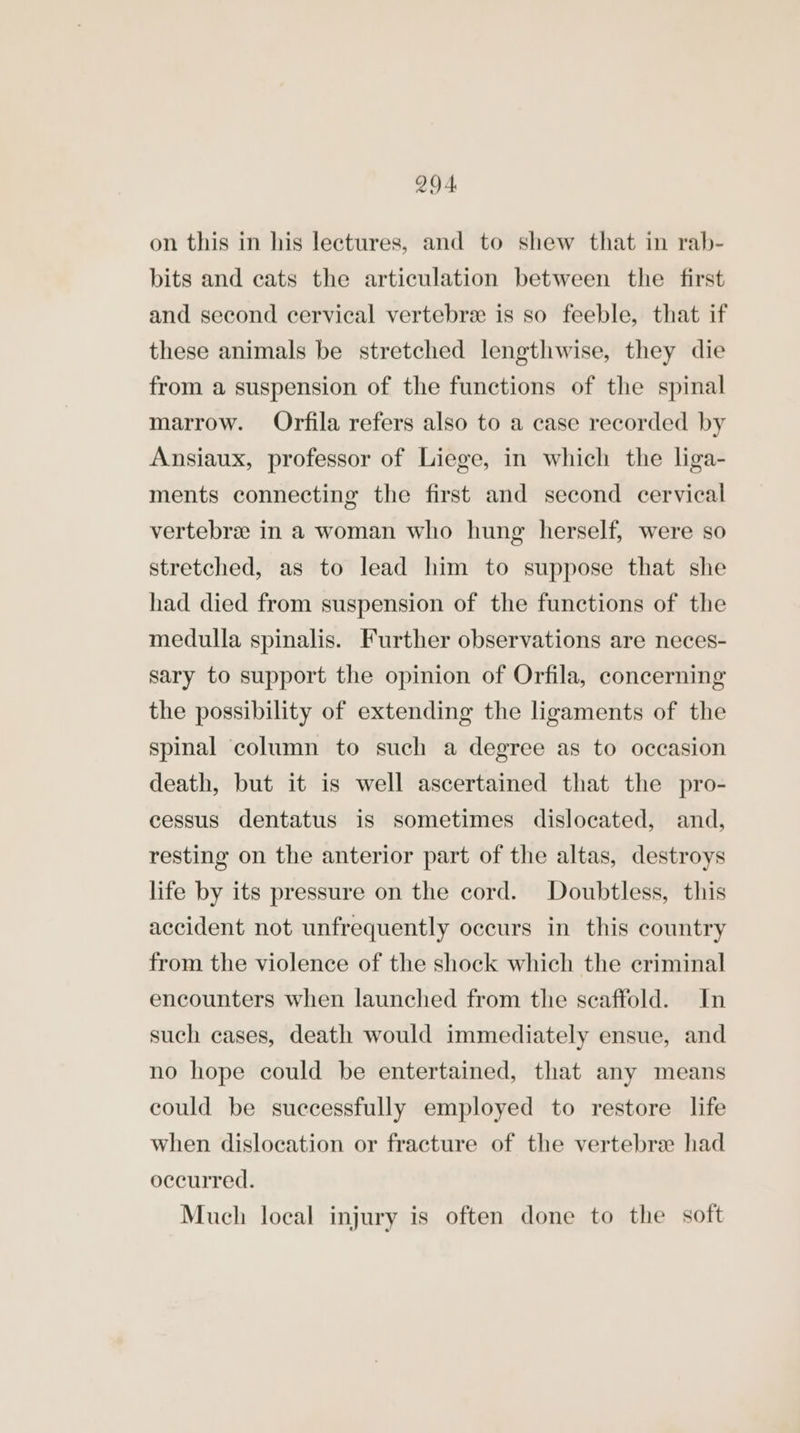 on this in his lectures, and to shew that in rab- bits and cats the articulation between the first and second cervical vertebre is so feeble, that if these animals be stretched lengthwise, they die from a suspension of the functions of the spinal marrow. Orfila refers also to a case recorded by Ansiaux, professor of Liege, in which the liga- ments connecting the first and second cervical vertebra in a woman who hung herself, were so stretched, as to lead him to suppose that she had died from suspension of the functions of the medulla spinalis. Further observations are neces- sary to support the opinion of Orfila, concerning the possibility of extending the ligaments of the spinal column to such a degree as to occasion death, but it is well ascertained that the pro- cessus dentatus is sometimes dislocated, and, resting on the anterior part of the altas, destroys life by its pressure on the cord. Doubtless, this accident not unfrequently occurs in this country from the violence of the shock which the criminal encounters when launched from the scaffold. In such cases, death would immediately ensue, and no hope could be entertained, that any means could be successfully employed to restore life when dislocation or fracture of the vertebra had occurred. Much local injury is often done to the soft