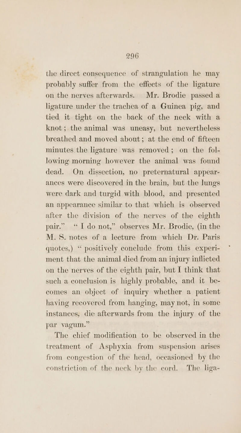 the direct consequence of strangulation he may probably suffer from the effects of the ligature on the nerves afterwards. Mr. Brodie passed a ligature under the trachea of a Guinea pig, and tied it tight on the back of the neck with a knot; the animal was uneasy, but nevertheless breathed and moved about; at the end of fifteen minutes the ligature was removed; on the fol- lowing morning however the animal was found dead. On dissection, no preternatural appear- ances were discovered in the brain, but the lungs were dark and turgid with blood, and presented an appearance similar to that which is observed after the division of the nerves of the eighth pair.” “ [ do not,” observes Mr. Brodie, (in the M.S. notes of a lecture from which Dr. Paris quotes,) “ positively conclude from this experi- ment that the animal died from an injury inflicted on the nerves of the eighth pair, but I think that such a conclusion is highly probable, and it be- comes an object of inquiry whether a patient having recovered from hanging, may not, in some instances, die afterwards from the injury of the par vagum.” The chief modification to be observed in the treatment of Asphyxia from suspension arises from congestion of the head, occasioned by the constriction of the neck by the cord. The liga-