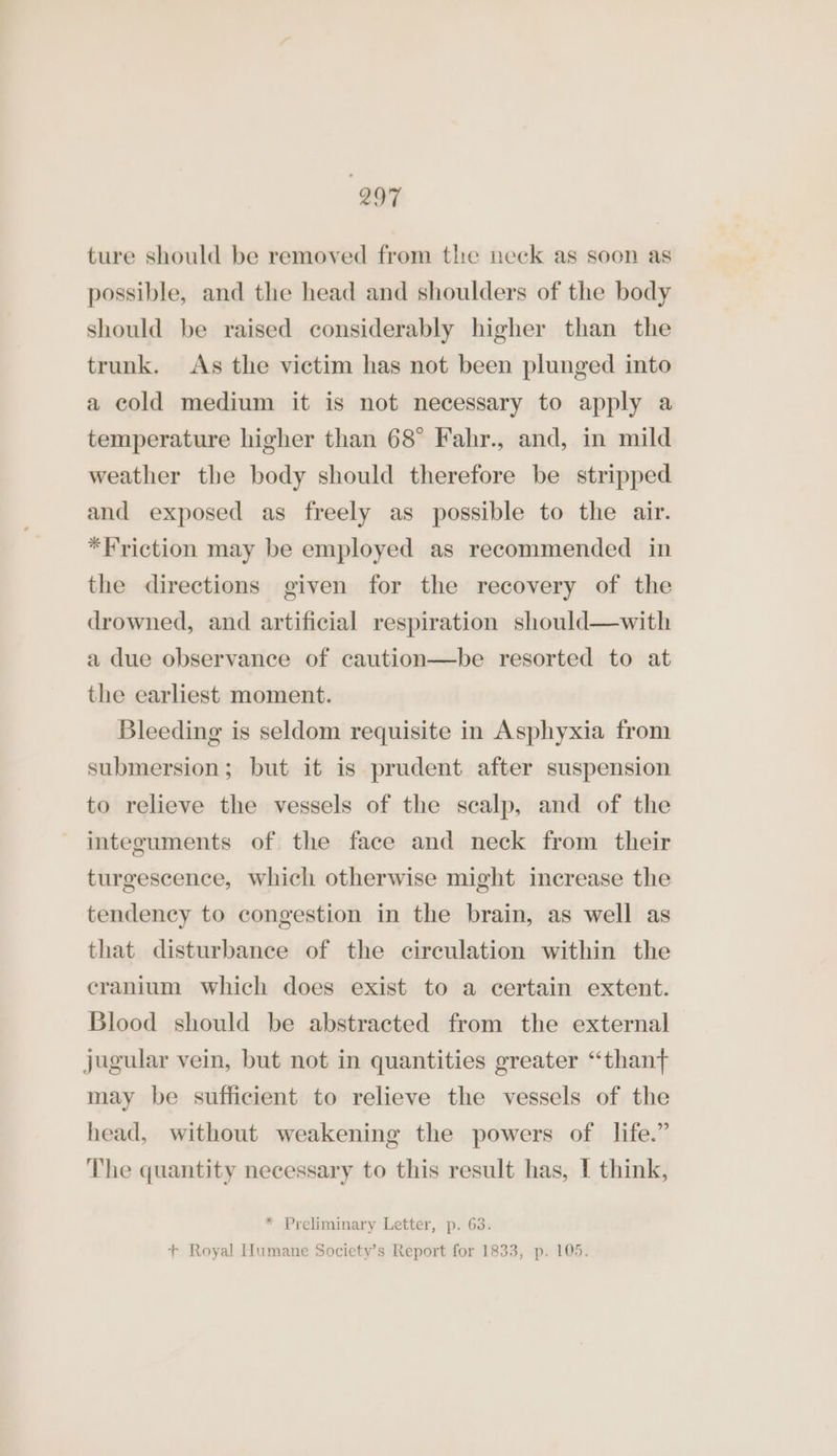 ture should be removed from the neck as soon as possible, and the head and shoulders of the body should be raised considerably higher than the trunk. As the victim has not been plunged into a cold medium it is not necessary to apply a temperature higher than 68° Fahr., and, in mild weather the body should therefore be stripped and exposed as freely as possible to the air. *Friction may be employed as recommended in the directions given for the recovery of the drowned, and artificial respiration should—with a due observance of caution—be resorted to at the earliest moment. Bleeding is seldom requisite in Asphyxia from submersion; but it is prudent after suspension to relieve the vessels of the scalp, and of the integuments of the face and neck from their turgescence, which otherwise might increase the tendency to congestion in the brain, as well as that disturbance of the circulation within the cranium which does exist to a certain extent. Blood should be abstracted from the external jugular vein, but not in quantities greater “thant may be sufficient to relieve the vessels of the head, without weakening the powers of life.” The quantity necessary to this result has, I think, * Preliminary Letter, p. 63. + Royal Humane Society’s Report for 1833, p. 105.