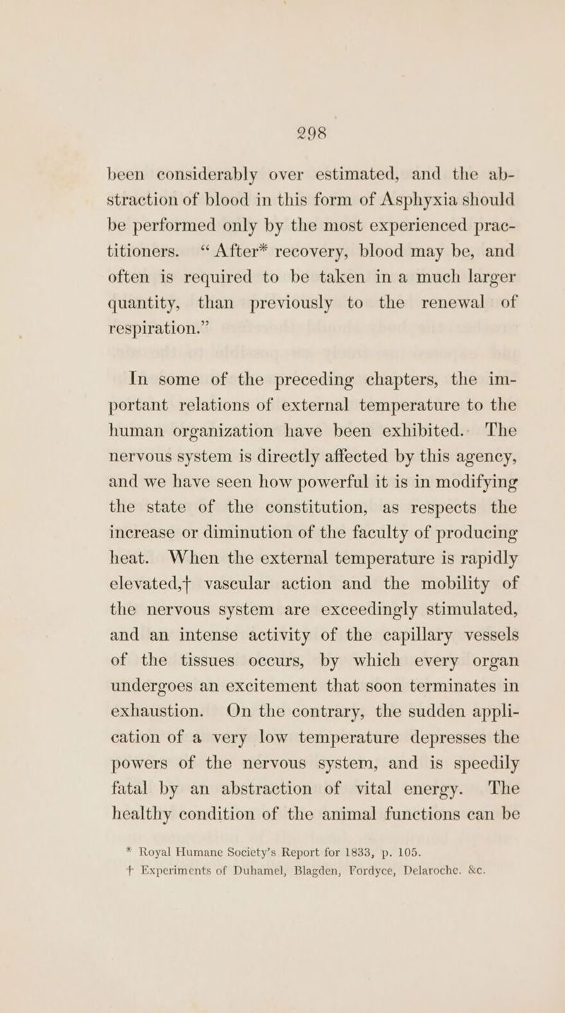 been considerably over estimated, and the ab- straction of blood in this form of Asphyxia should be performed only by the most experienced prac- titioners. ‘ After* recovery, blood may be, and often is required to be taken in a much larger quantity, than previously to the renewal of respiration.” In some of the preceding chapters, the im- portant relations of external temperature to the human organization have been exhibited.. The nervous system is directly affected by this agency, and we have seen how powerful it is in modifying the state of the constitution, as respects the increase or diminution of the faculty of producing heat. When the external temperature is rapidly elevated,t vascular action and the mobility of the nervous system are exceedingly stimulated, and an intense activity of the capillary vessels of the tissues occurs, by which every organ undergoes an excitement that soon terminates in exhaustion. On the contrary, the sudden appli- cation of a very low temperature depresses the powers of the nervous system, and is speedily fatal by an abstraction of vital energy. The healthy condition of the animal functions can be * Royal Humane Society’s Report for 1833, p. 105. fF Experiments of Duhamel, Blagden, Fordyce, Delaroche. &amp;c.
