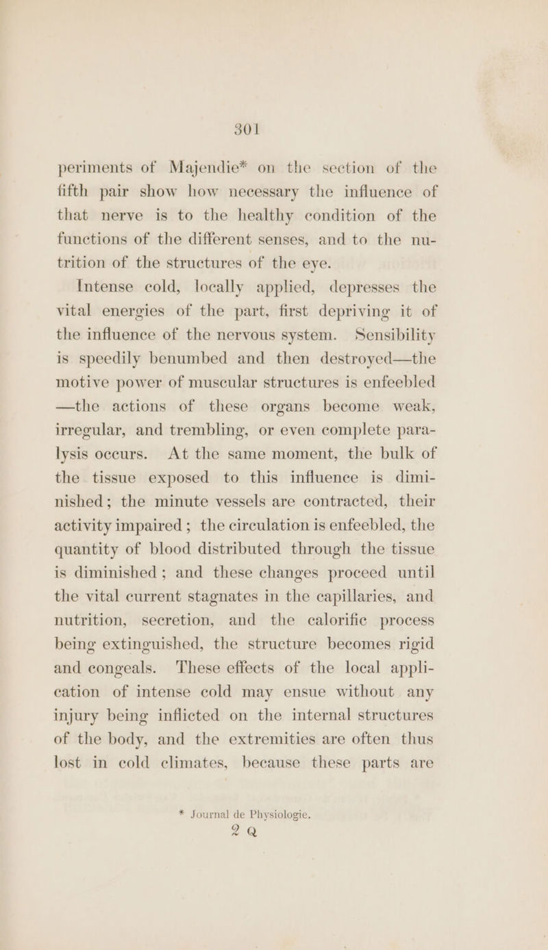 periments of Majendie* on the section of the fifth pair show how necessary the influence of that nerve is to the healthy condition of the functions of the different senses, and to the nu- trition of the structures of the eye. Intense cold, locally applied, depresses the vital energies of the part, first depriving it of the influence of the nervous system. Sensibility is speedily benumbed and then destroyed—the motive power of muscular structures is enfeebled —the actions of these organs become weak, irregular, and trembling, or even complete para- lysis occurs. At the same moment, the bulk of the tissue exposed to this influence is dimi- nished; the minute vessels are contracted, their activity impaired ; the circulation is enfeebled, the quantity of blood distributed through the tissue is diminished ; and these changes proceed until the vital current stagnates in the capillaries, and nutrition, secretion, and the calorific process being extinguished, the structure becomes rigid and congeals. ‘These effects of the local appli- cation of intense cold may ensue without any injury being inflicted on the internal structures of the body, and the extremities are often thus lost in cold climates, because these parts are * Journal de Physiologie. 2Q