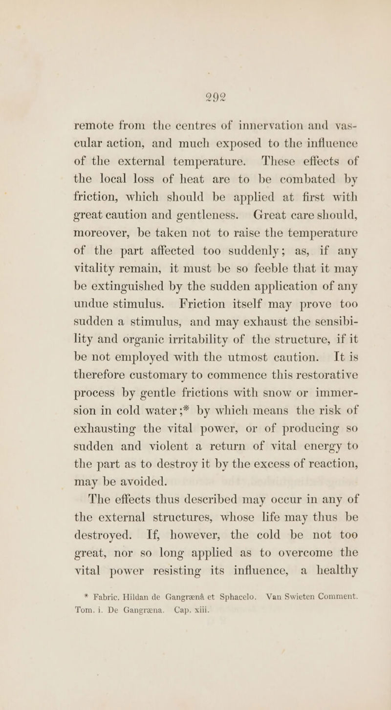 292 remote from the centres of innervation and vas- cular action, and much exposed to the influence of the external temperature. These effects of the local loss of heat are to be combated by friction, which should be applied at first with great caution and gentleness. Great care should, moreover, be taken not to raise the temperature of the part affected too suddenly; as, if any vitality remain, it must be so feeble that it may be extinguished by the sudden application of any undue stimulus. Friction itself may prove too sudden a stimulus, and may exhaust the sensibi- lity and organic irritability of the structure, if it be not employed with the utmost caution. It is therefore customary to commence this restorative process by gentle frictions with snow or immer- sion in cold water ;* by which means the risk of exhausting the vital power, or of producing so sudden and violent a return of vital energy to the part as to destroy it by the excess of reaction, may be avoided. The effects thus described may occur in any of the external structures, whose life may thus be destroyed. If, however, the cold be not too great, nor so long applied as to overcome the vital power resisting its influence, a healthy * Fabric, Hildan de Gangreen&amp; et Sphacelo. Van Swieten Comment. Tom. i. De Gangrena. Cap. xiii.