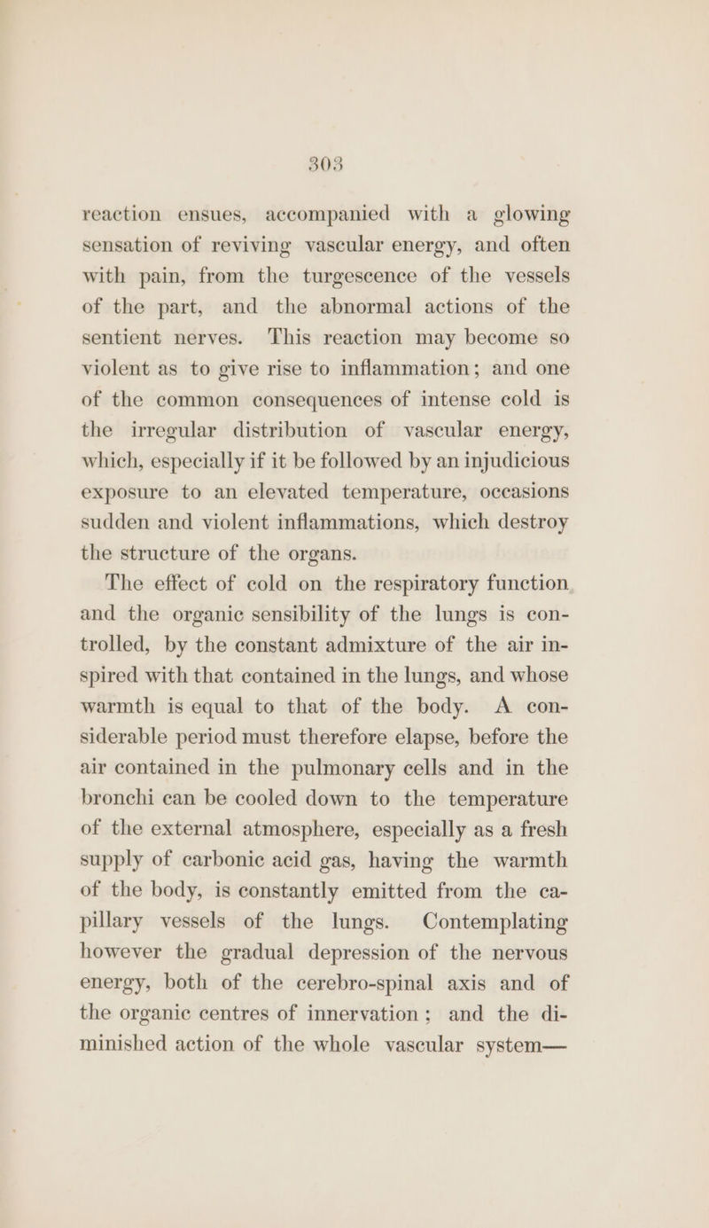 308 reaction ensues, accompanied with a glowing sensation of reviving vascular energy, and often with pain, from the turgescence of the vessels of the part, and the abnormal actions of the sentient nerves. This reaction may become so violent as to give rise to inflammation; and one of the common consequences of intense cold is the irregular distribution of vascular energy, which, especially if it be followed by an injudicious exposure to an elevated temperature, occasions sudden and violent inflammations, which destroy the structure of the organs. The effect of cold on the respiratory function and the organic sensibility of the lungs is con- trolled, by the constant admixture of the air in- spired with that contained in the lungs, and whose warmth is equal to that of the body. A con- siderable period must therefore elapse, before the air contained in the pulmonary cells and in the bronchi can be cooled down to the temperature of the external atmosphere, especially as a fresh supply of carbonic acid gas, having the warmth of the body, is constantly emitted from the ca- pillary vessels of the lungs. Contemplating however the gradual depression of the nervous energy, both of the cerebro-spinal axis and of the organic centres of innervation; and the di- minished action of the whole vascular system—