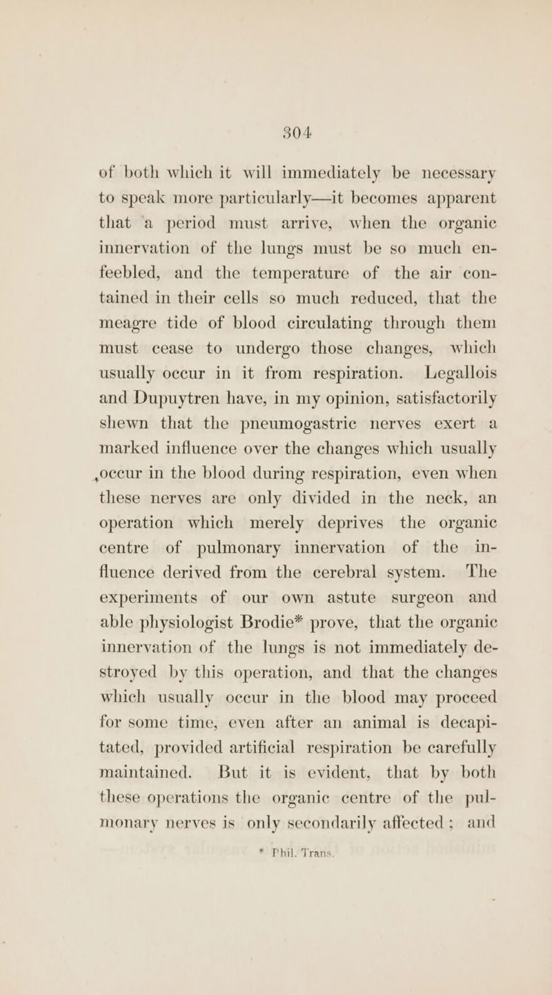 of both which it will immediately be necessary a to speak more particularly—it becomes apparent that a period must arrive, when the organic innervation of the lungs must be so much en- feebled, and the temperature of the air con- tained in their cells so much reduced, that the meagre tide of blood circulating through them must cease to undergo those changes, which usually occur in it from respiration. Legallois and Dupuytren have, in my opinion, satisfactorily shewn that the pneumogastric nerves exert a marked influence over the changes which usually ,occur in the blood during respiration, even when these nerves are only divided in the neck, an operation which merely deprives the organic centre of pulmonary innervation of the in- fluence derived from the cerebral system. The experiments of our own astute surgeon and able physiologist Brodie* prove, that the organic innervation of the lungs is not immediately de- stroyed by this operation, and that the changes which usually occur in the blood may proceed for some time, even after an animal is decapi- tated, provided artificial respiration be carefully maintained. But it is evident, that by both these operations the organic centre of the pul- monary nerves is only secondarily affected; and * Phil. Trans.