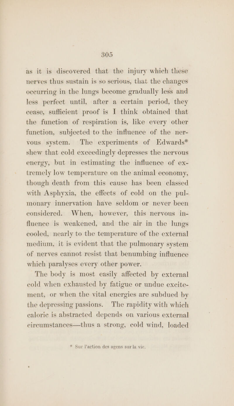 as it is discovered that the injury which these nerves thus sustain is so serious, that the changes occurring in the lungs become gradually less and less perfect until, after a certain period, they cease, sufficient proof is I think obtained that the function of respiration is, like every other function, subjected to the influence of the ner- vous system. The experiments of Hdwards* shew that cold exceedingly depresses the nervous energy, but in estimating the influence of ex- tremely low temperature on the animal economy, though death from this cause has been classed with Asphyxia, the effects of cold on the pul- monary innervation have seldom or never been considered. When, however, this nervous in- fluence is weakened, and the air in the lungs cooled, nearly to the temperature of the external medium, it is evident that the pulmonary system of nerves cannot resist that benumbing influence which paralyses every other power. The body is most easily affected by external cold when exhausted by fatigue or undue excite- ment, or when the vital energies are subdued by the depressing passions. The rapidity with which calorie is abstracted depends on various external circumstances—thus a strong, cold wind, loaded * Sur laction des agens sur la vie.
