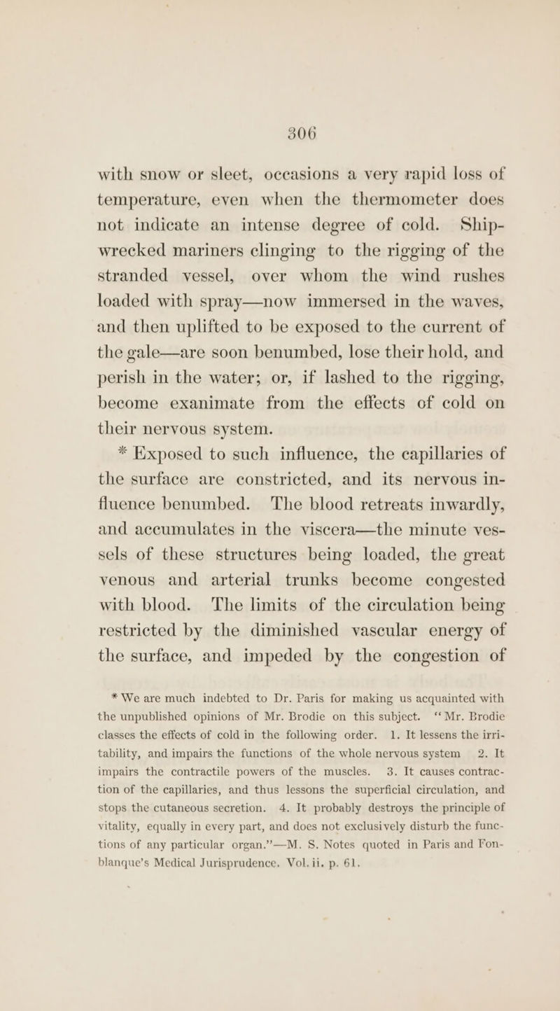 with snow or sleet, occasions a very rapid loss of temperature, even when the thermometer does not indicate an intense degree of cold. Ship- wrecked mariners clinging to the rigging of the stranded vessel, over whom the wind rushes loaded with spray—now immersed in the waves, and then uplifted to be exposed to the current of the gale—are soon benumbed, lose their hold, and perish in the water; or, if lashed to the rigging, become exanimate from the effects of cold on their nervous system. * Exposed to such influence, the capillaries of the surface are constricted, and its nervous in- fluence benumbed. The blood retreats inwardly, and accumulates in the viscera—the minute ves- sels of these structures being loaded, the great venous and arterial trunks become congested with blood. The limits of the circulation being restricted by the diminished vascular energy of the surface, and impeded by the congestion of * We are much indebted to Dr. Paris for making us acquainted with the unpublished opinions of Mr. Brodie on this subject. ‘‘ Mr. Brodie classes the effects of cold in the following order. 1. It lessens the irri- tability, and impairs the functions of the whole nervous system 2. It impairs the contractile powers of the muscles. 3. It causes contrac- tion of the capillaries, and thus lessons the superficial circulation, and stops the cutaneous secretion. 4. It probably destroys the principle of vitality, equally in every part, and does not exclusively disturb the func- tions of any particular organ.’”’—M. 8. Notes quoted in Paris and Fon- blanque’s Medical Jurisprudence. Vol. ii. p. 61.