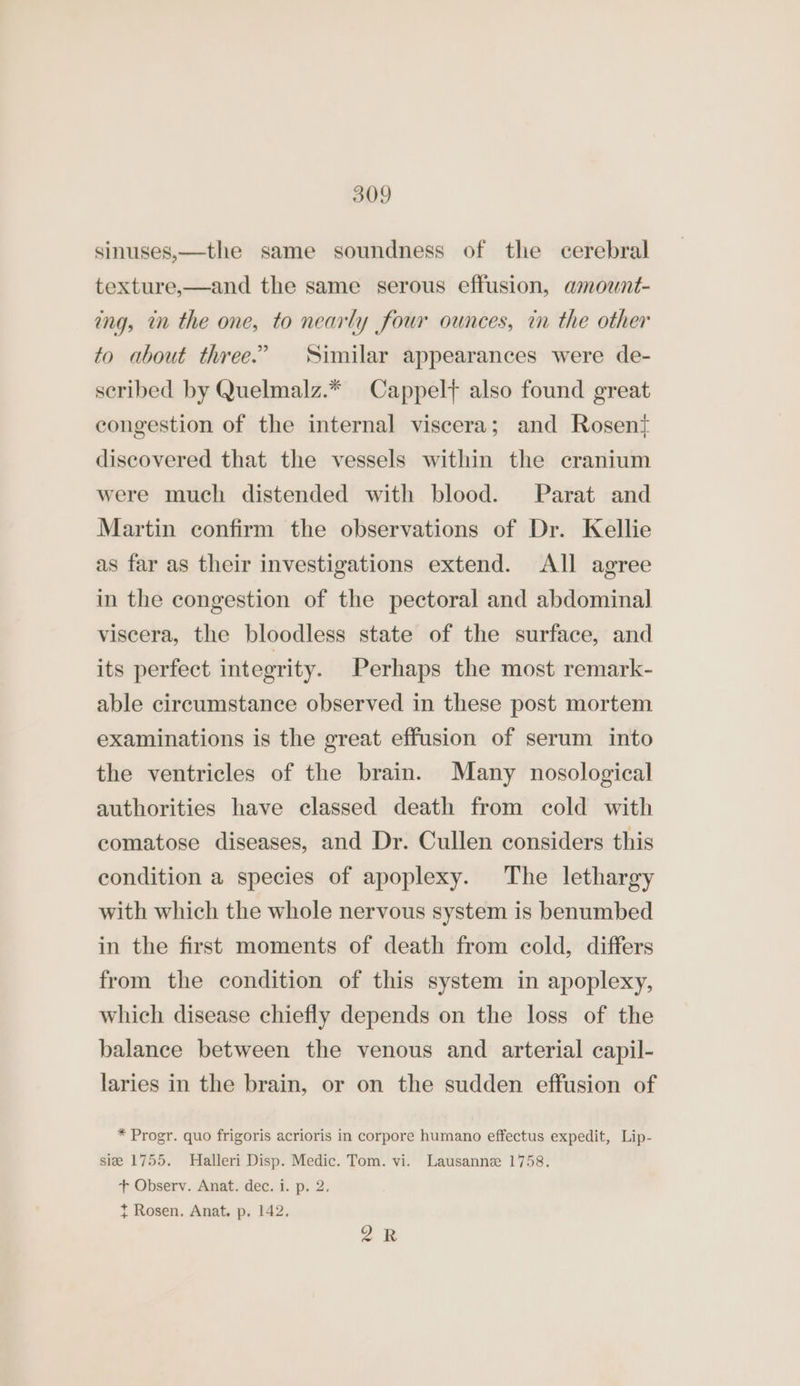 sinuses,—the same soundness of the cerebral texture,—and the same serous effusion, amount- ing, in the one, to nearly four ounces, in the other to about three.’ Similar appearances were de- scribed by Quelmalz.* Cappel} also found great congestion of the internal viscera; and Rosen{ discovered that the vessels within the cranium were much distended with blood. Parat and Martin confirm the observations of Dr. Kellie as far as their investigations extend. All agree in the congestion of the pectoral and abdominal viscera, the bloodless state of the surface, and its perfect integrity. Perhaps the most remark- able circumstance observed in these post mortem examinations is the great effusion of serum into the ventricles of the brain. Many nosological authorities have classed death from cold with comatose diseases, and Dr. Cullen considers this condition a species of apoplexy. The lethargy with which the whole nervous system is benumbed in the first moments of death from cold, differs from the condition of this system in apoplexy, which disease chiefly depends on the loss of the balance between the venous and arterial capil- laries in the brain, or on the sudden effusion of * Progr. quo frigoris acrioris in corpore humano effectus expedit, Lip- sie 1755. MHalleri Disp. Medic. Tom. vi. Lausanne 1758. + Observ. Anat. dec. i. p. 2, t Rosen. Anat. p. 142, oR