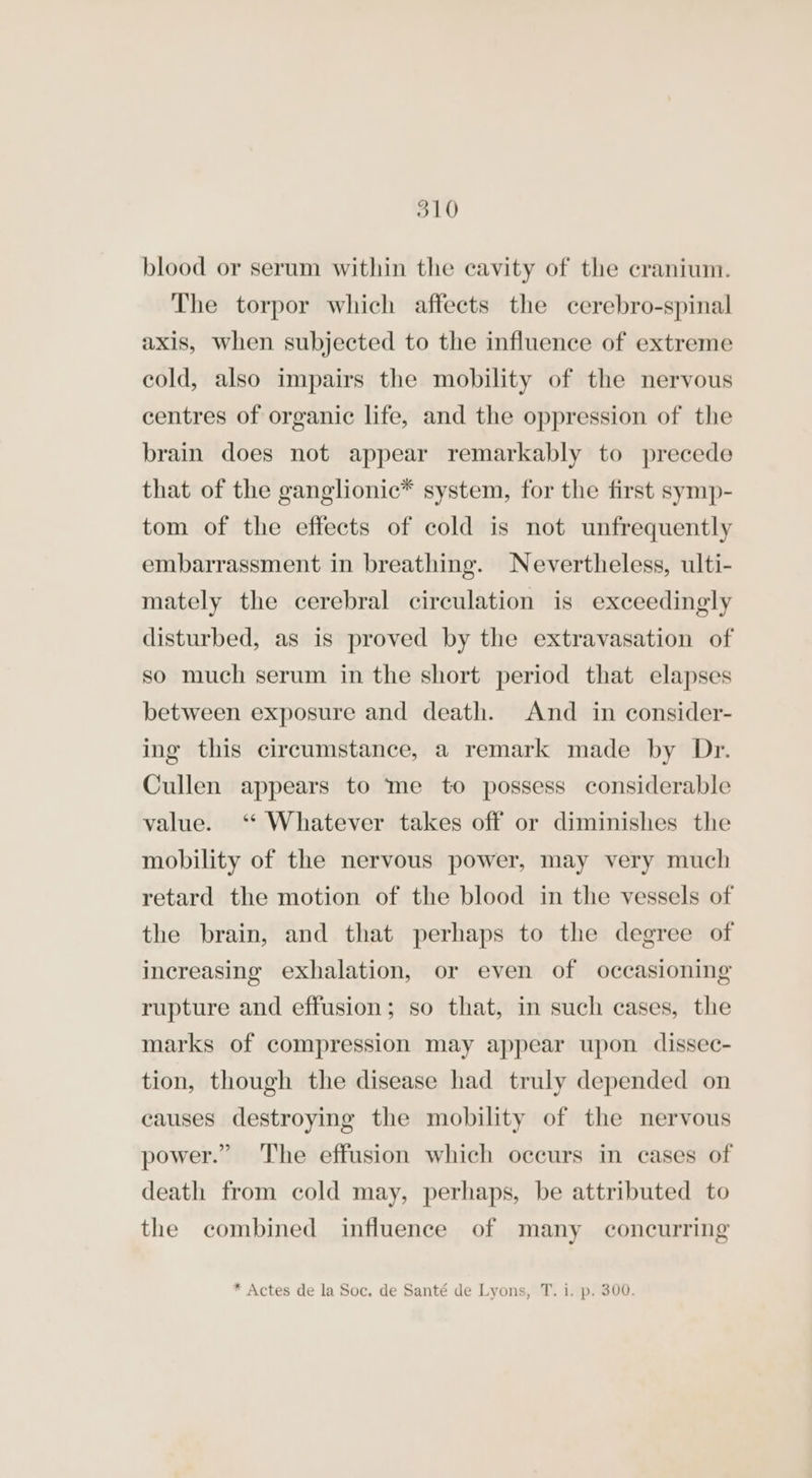 blood or serum within the cavity of the cranium. The torpor which affects the cerebro-spinal axis, when subjected to the influence of extreme cold, also impairs the mobility of the nervous centres of organic life, and the oppression of the brain does not appear remarkably to precede that of the ganglionic* system, for the first symp- tom of the effects of cold is not unfrequently embarrassment in breathing. Nevertheless, ulti- mately the cerebral circulation is exceedingly disturbed, as is proved by the extravasation of so much serum in the short period that elapses between exposure and death. And in consider- ing this circumstance, a remark made by Dr. Cullen appears to me to possess considerable value. “ Whatever takes off or diminishes the mobility of the nervous power, may very much retard the motion of the blood in the vessels of the brain, and that perhaps to the degree of increasing exhalation, or even of occasioning rupture and effusion; so that, in such cases, the marks of compression may appear upon dissec- tion, though the disease had truly depended on causes destroying the mobility of the nervous power.” The effusion which occurs in cases of death from cold may, perhaps, be attributed to the combined influence of many concurring * Actes de la Soc. de Santé de Lyons, T. i. p. 300.