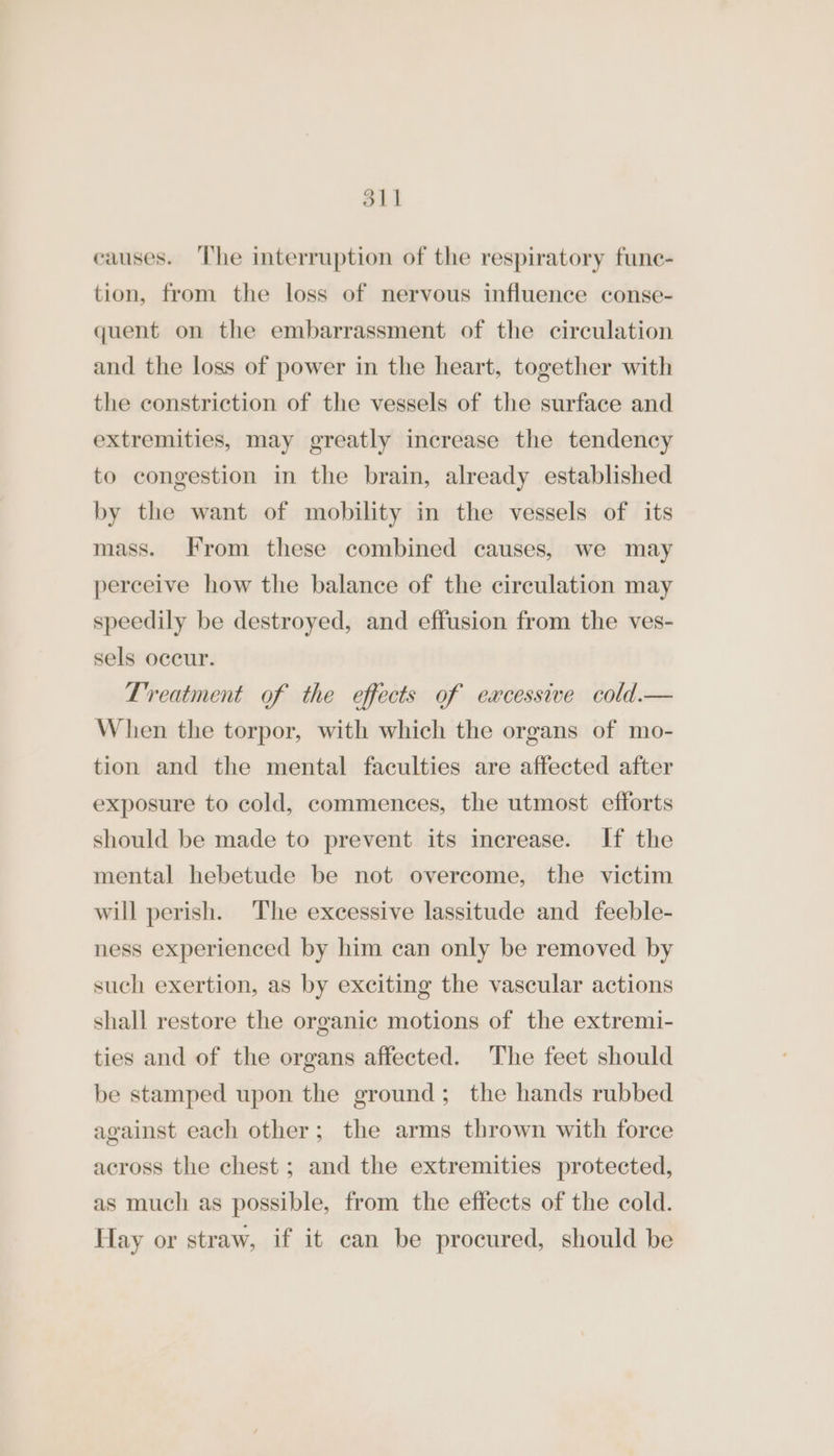 oll causes. ‘The interruption of the respiratory fune- tion, from the loss of nervous influence conse- quent on the embarrassment of the circulation and the loss of power in the heart, together with the constriction of the vessels of the surface and extremities, may greatly increase the tendency to congestion in the brain, already established by the want of mobility in the vessels of its mass. From these combined causes, we may perceive how the balance of the circulation may speedily be destroyed, and effusion from the ves- sels occur. Treatment of the effects of eacessive cold.— When the torpor, with which the organs of mo- tion and the mental faculties are affected after exposure to cold, commences, the utmost efforts should be made to prevent its increase. If the mental hebetude be not overcome, the victim will perish. The excessive lassitude and feeble- ness experienced by him can only be removed by such exertion, as by exciting the vascular actions shall restore the organic motions of the extremi- ties and of the organs affected. The feet should be stamped upon the ground; the hands rubbed against each other; the arms thrown with force across the chest; and the extremities protected, as much as possible, from the effects of the cold. Hay or straw, if it can be procured, should be
