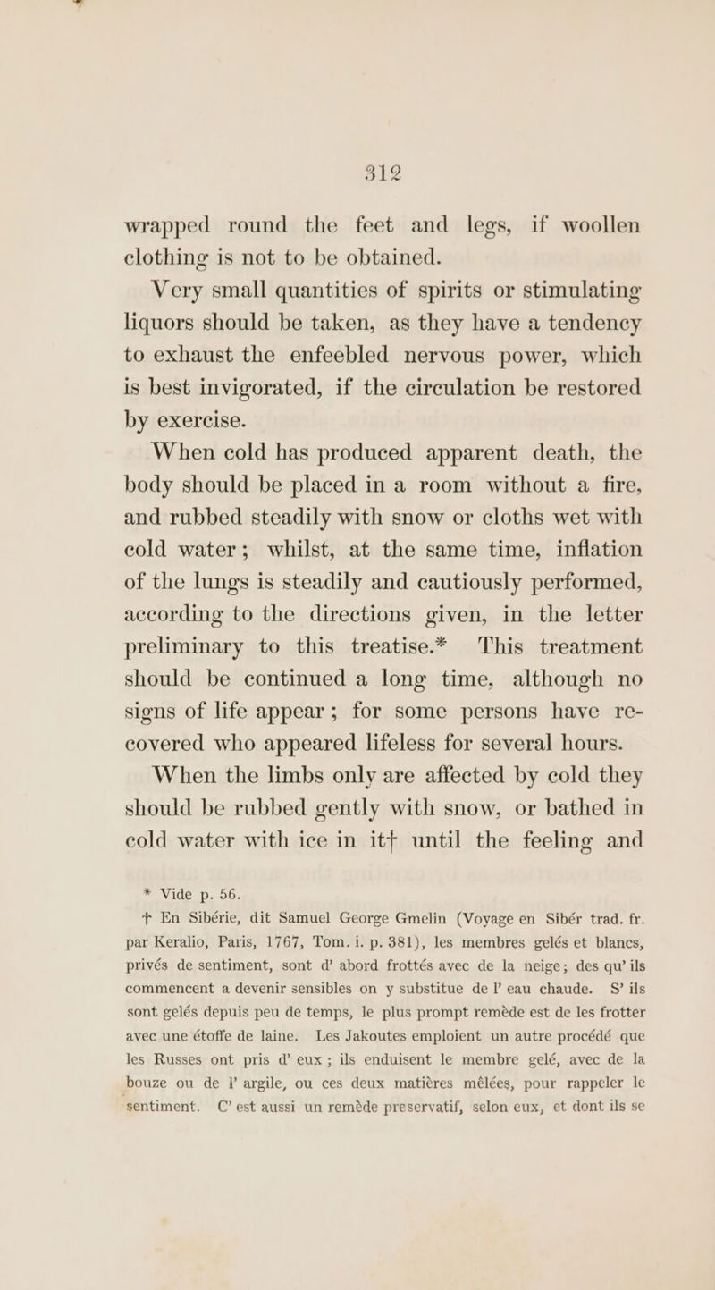 oL2 wrapped round the feet and legs, if woollen clothing is not to be obtained. Very small quantities of spirits or stimulating liquors should be taken, as they have a tendency to exhaust the enfeebled nervous power, which is best invigorated, if the circulation be restored by exercise. When cold has produced apparent death, the body should be placed in a room without a fire, and rubbed steadily with snow or cloths wet with cold water; whilst, at the same time, inflation of the lungs is steadily and cautiously performed, according to the directions given, in the letter preliminary to this treatise.* This treatment should be continued a long time, although no signs of life appear; for some persons have re- covered who appeared lifeless for several hours. When the limbs only are affected by cold they should be rubbed gently with snow, or bathed in cold water with ice in itt until the feeling and 7 Vide Dp. OG, + En Sibérie, dit Samuel George Gmelin (Voyage en Sibér trad. fr. par Keralio, Paris, 1767, Tom. i. p. 381), les membres gelés et blancs, privés de sentiment, sont d’ abord frottés avec de la neige; des qu’ ils commencent a devenir sensibles on y substitue de l eau chaude. S’ ils sont gelés depuis peu de temps, le plus prompt reméde est de les frotter avec une étoffe de laine. Les Jakoutes emploient un autre procédé que les Russes ont pris d’ eux; ils enduisent le membre gelé, avec de la bouze ou de I argile, ou ces deux matitres mélées, pour rappeler le ‘sentiment. C’ est aussi un reméde preservatif, selon eux, et dont ils se