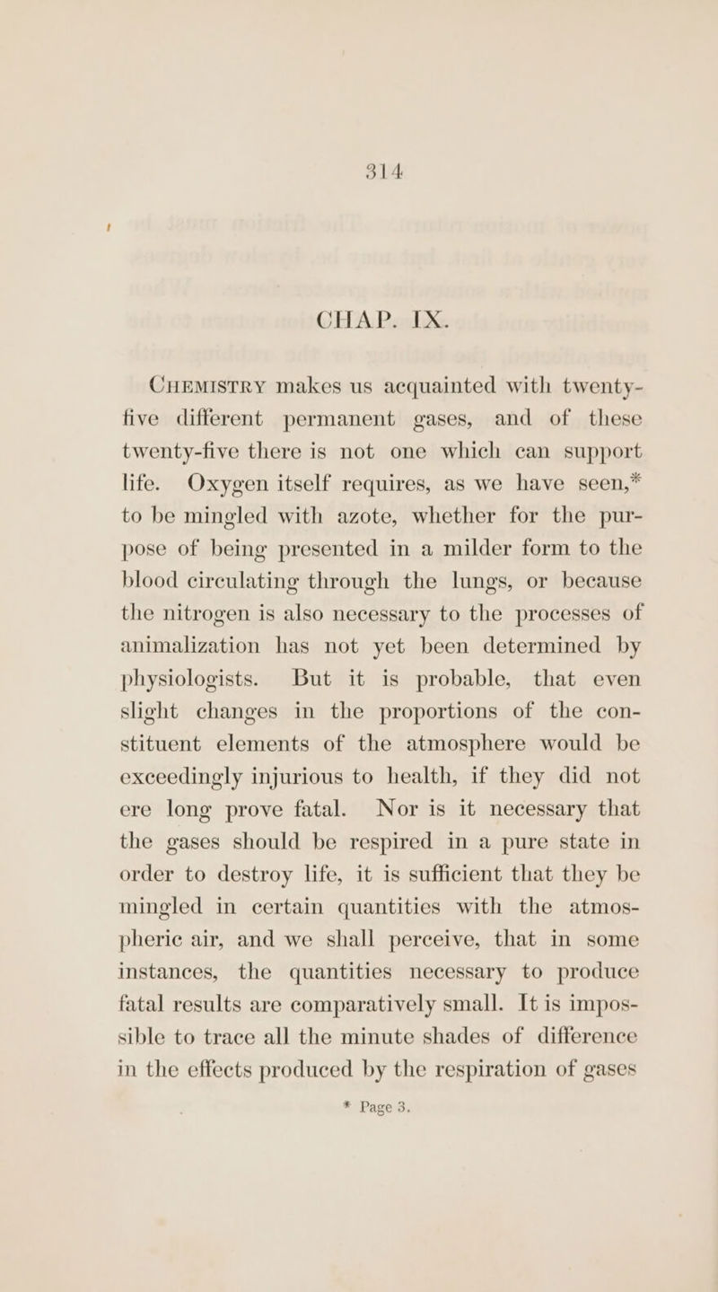 CHAP. IX. CHEMISTRY makes us acquainted with twenty- five different permanent gases, and of these twenty-five there is not one which can support life. Oxygen itself requires, as we have seen,* to be mingled with azote, whether for the pur- pose of being presented in a milder form to the blood circulating through the lungs, or because the nitrogen is also necessary to the processes of animalization has not yet been determined by physiologists. But it is probable, that even slight changes in the proportions of the con- stituent elements of the atmosphere would be exceedingly injurious to health, if they did not ere long prove fatal. Nor is it necessary that the gases should be respired in a pure state in order to destroy life, it is sufficient that they be mingled in certain quantities with the atmos- pherie air, and we shall perceive, that in some instances, the quantities necessary to produce fatal results are comparatively small. It is impos- sible to trace all the minute shades of difference in the effects produced by the respiration of gases * Page 3.