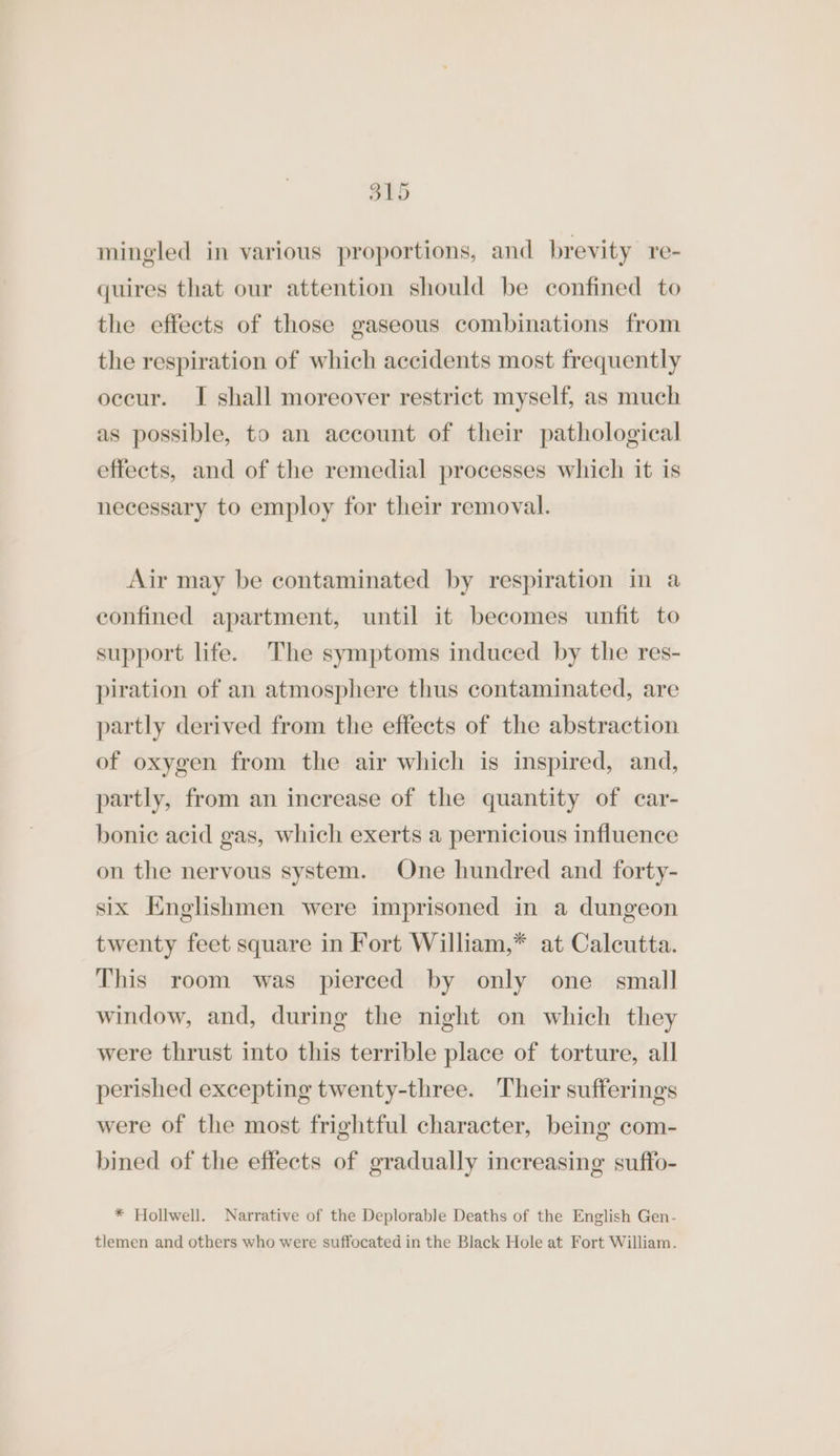 S15 mingled in various proportions, and brevity re- quires that our attention should be confined to the effects of those gaseous combinations from the respiration of which accidents most frequently occur. I shall moreover restrict myself, as much as possible, to an account of their pathological effects, and of the remedial processes which it is necessary to employ for their removal. Air may be contaminated by respiration in a confined apartment, until it becomes unfit to support life. The symptoms induced by the res- piration of an atmosphere thus contaminated, are partly derived from the effects of the abstraction of oxygen from the air which is inspired, and, partly, from an increase of the quantity of car- bonic acid gas, which exerts a pernicious influence on the nervous system. One hundred and forty- six Knglishmen were imprisoned in a dungeon twenty feet square in Fort William,* at Calcutta. This room was pierced by only one small window, and, during the night on which they were thrust into this terrible place of torture, all perished excepting twenty-three. Their sufferings were of the most frightful character, being com- bined of the effects of gradually increasing suffo- * Hollwell. Narrative of the Deplorable Deaths of the English Gen- tlemen and others who were suffocated in the Black Hole at Fort William.