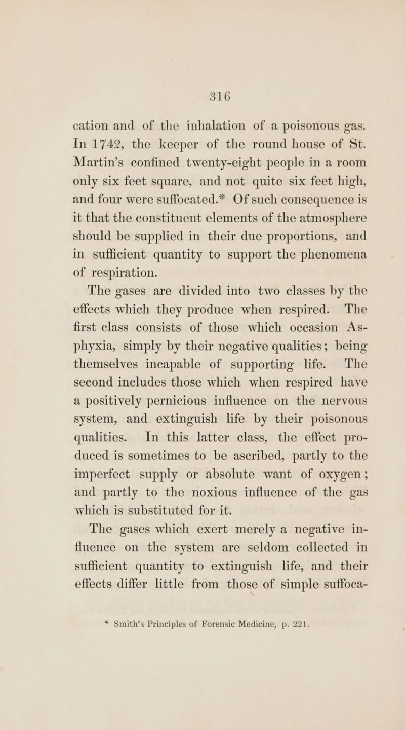 cation and of the inhalation of a poisonous gas. In 1742, the keeper of the round house of St. Martin’s confined twenty-eight people in a room only six feet square, and not quite six feet high, and four were suffocated.* Of such consequence is it that the constituent elements of the atmosphere should be supplied in their due proportions, and in sufficient quantity to support the phenomena of respiration. The gases are divided into two classes by the effects which they produce when respired. The first class consists of those which occasion As- phyxia, simply by their negative qualities; being themselves incapable of supporting life. The second includes those which when respired have a positively pernicious influence on the nervous system, and extinguish life by their poisonous qualities. In this latter class, the effect pro- duced is sometimes to be ascribed, partly to the imperfect supply or absolute want of oxygen; and partly to the noxious influence of the gas which is substituted for it. The gases which exert merely a negative in- fluence on the system are seldom collected in sufficient quantity to extinguish life, and their effects differ little from those of simple suffoca- * Smith’s Principles of Forensic Medicine, p. 221.