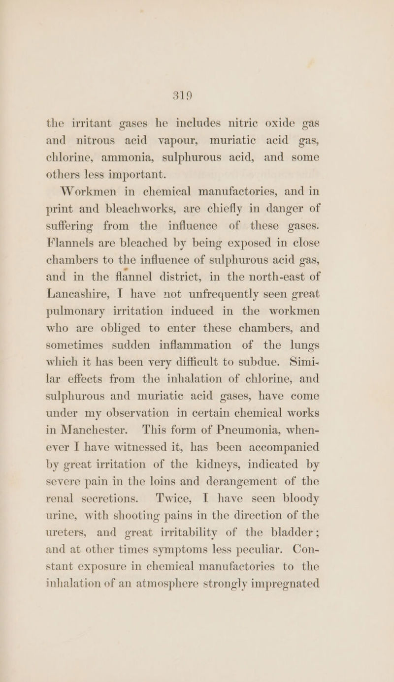 the irritant gases he includes nitric oxide gas and nitrous acid vapour, muriatic acid gas, chlorine, ammonia, sulphurous acid, and some others less important. Workmen in chemical manufactories, and in print and bleachworks, are chiefly in danger of suffering from the influence of these gases. Flannels are bleached by being exposed in close chambers to the influence of sulphurous acid gas, and in the flannel district, in the north-east of Lancashire, [ have not unfrequently seen great pulmonary irritation induced in the workmen who are obliged to enter these chambers, and sometimes sudden inflammation of the lungs which it has been very difficult to subdue. Simi- lar effects from the inhalation of chlorine, and sulphurous and muriatic acid gases, have come under my observation in certain chemical works in Manchester. This form of Pneumonia, when- ever I have witnessed it, has been accompanied by great irritation of the kidneys, indicated by severe pain in the loins and derangement of the renal secretions. Twice, I have seen bloody urine, with shooting pains in the direction of the ureters, and great irritability of the bladder ; and at other times symptoms less peculiar. Con- stant exposure in chemical manufactories to the inhalation of an atmosphere strongly impregnated
