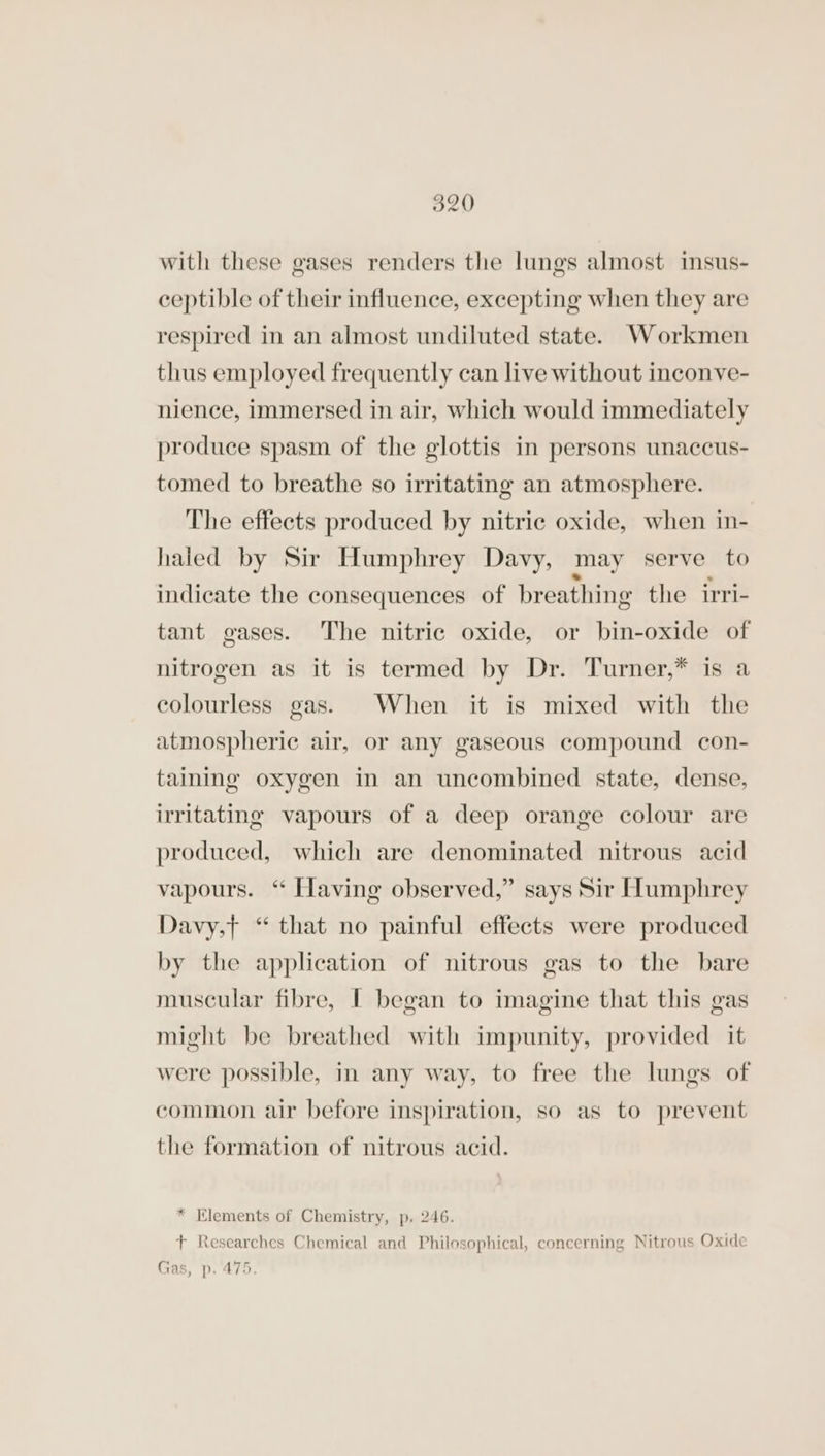 with these gases renders the lungs almost insus- ceptible of their influence, excepting when they are respired in an almost undiluted state. Workmen thus employed frequently can live without inconve- nience, immersed in air, which would immediately produce spasm of the glottis in persons unaccus- tomed to breathe so irritating an atmosphere. The effects produced by nitric oxide, when in- hated by Sir Humphrey Davy, may serve to indicate the consequences of breathing the irri- tant gases. The nitric oxide, or bin-oxide of nitrogen as it is termed by Dr. Turner,* is a colourless gas. When it is mixed with the atmospheric air, or any gaseous compound con- taining oxygen in an uncombined state, dense, irritating vapours of a deep orange colour are produced, which are denominated nitrous acid vapours. “ Having observed,” says Sir Humphrey Davy,t “ that no painful effects were produced by the application of nitrous gas to the bare muscular fibre, I began to imagine that this gas might be breathed with impunity, provided it were possible, in any way, to free the lungs of common air before inspiration, so as to prevent the formation of nitrous acid. * Elements of Chemistry, p. 246. + Researches Chemical and Philosophical, concerning Nitrous Oxide Gas, p. 475.