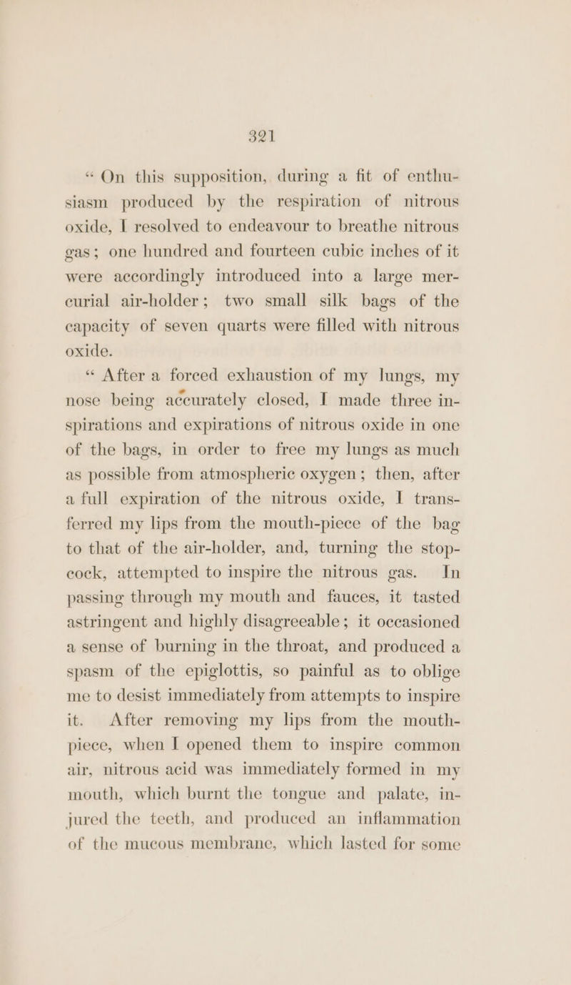 g21 “Qn this supposition, during a fit of enthu- siasm produced by the respiration of nitrous oxide, I resolved to endeavour to breathe nitrous gas; one hundred and fourteen cubic inches of it were accordingly introduced into a large mer- curial air-holder; two small silk bags of the capacity of seven quarts were filled with nitrous oxide. “ After a forced exhaustion of my lungs, my nose being accurately closed, I made three in- spirations and expirations of nitrous oxide in one of the bags, in order to free my lungs as much as possible from atmospheric oxygen; then, after a full expiration of the nitrous oxide, I trans- ferred my lips from the mouth-piece of the bag to that of the air-holder, and, turning the stop- cock, attempted to inspire the nitrous gas. In passing through my mouth and fauces, it tasted astringent and highly disagreeable; it occasioned a sense of burning in the throat, and produced a spasm of the epiglottis, so painful as to oblige me to desist immediately from attempts to inspire it. After removing my lips from the mouth- piece, when I opened them to inspire common air, nitrous acid was immediately formed in my mouth, which burnt the tongue and palate, in- jured the teeth, and produced an inflammation of the mucous membrane, which lasted for some
