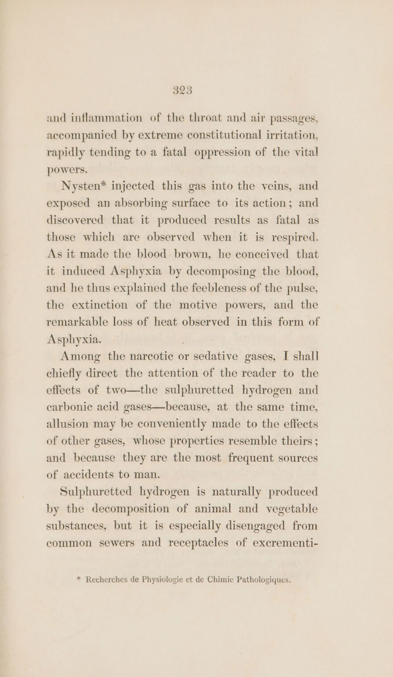 and inflammation of the throat and air passages, accompanied by extreme constitutional irritation, rapidly tending to a fatal oppression of the vital powers. Nysten* injected this gas into the veins, and exposed an absorbing surface to its action; and discovered that it produced results as fatal as those which are observed when it is respired. As it made the blood brown, he conceived that it induced Asphyxia by decomposing the blood, and he thus explained the feebleness of the pulse, the extinction of the motive powers, and the remarkable loss of heat observed in this form of Asplhyxia. | Among the narcotic or sedative gases, I shall chiefly direct the attention of the reader to the effects of two—the sulphuretted hydrogen and carbonic acid gases—because, at the same time, allusion may be conveniently made to the effects of other gases, whose properties resemble theirs ; and because they are the most frequent sources of accidents to man. Sulphuretted hydrogen is naturally produced by the decomposition of animal and vegetable substances, but it is especially disengaged from common sewers and receptacles of excrementi-