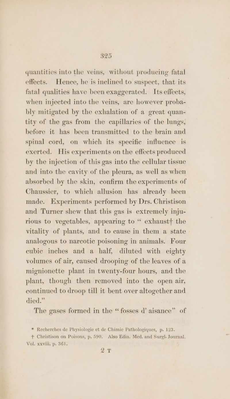 O25 quantities into the veins, without producing fatal effects. Hence, he is inclined to suspect, that its fatal qualities have been exaggerated. Its effects, when injected into the veins, are however proba- bly mitigated by the exhalation of a great quan- tity of the gas from the capillaries of the lungs, before it has been transmitted to the brain and spinal cord, on which its specific influence is exerted. His experiments on the effects produced by the injection of this gas into the cellular tissue and into the cavity of the pleura, as well as when absorbed by the skin, confirm the experiments of Chaussier, to which allusion has already been made. Experiments performed by Drs. Christison and ‘Turner shew that this gas is extremely inju- rious to vegetables, appearing to “ exhaust} the vitality of plants, and to cause in them a state analogous to narcotic poisoning in animals. Four cubic inches and a half, diluted with eighty volumes of air, caused drooping of the leaves of a mignionette plant in twenty-four hours, and the plant, though then removed into the open air, continued to droop till it bent over altogether and died.” The gases formed in the “ fosses d’ aisance” of * Recherches de Physiologie et de Chimie Pathologiques, p. 123. + Christison on Poisons, p. 590. Also Edin. Med. and Surgl. Journal. Vol. xxviii. p. 361. ; gy