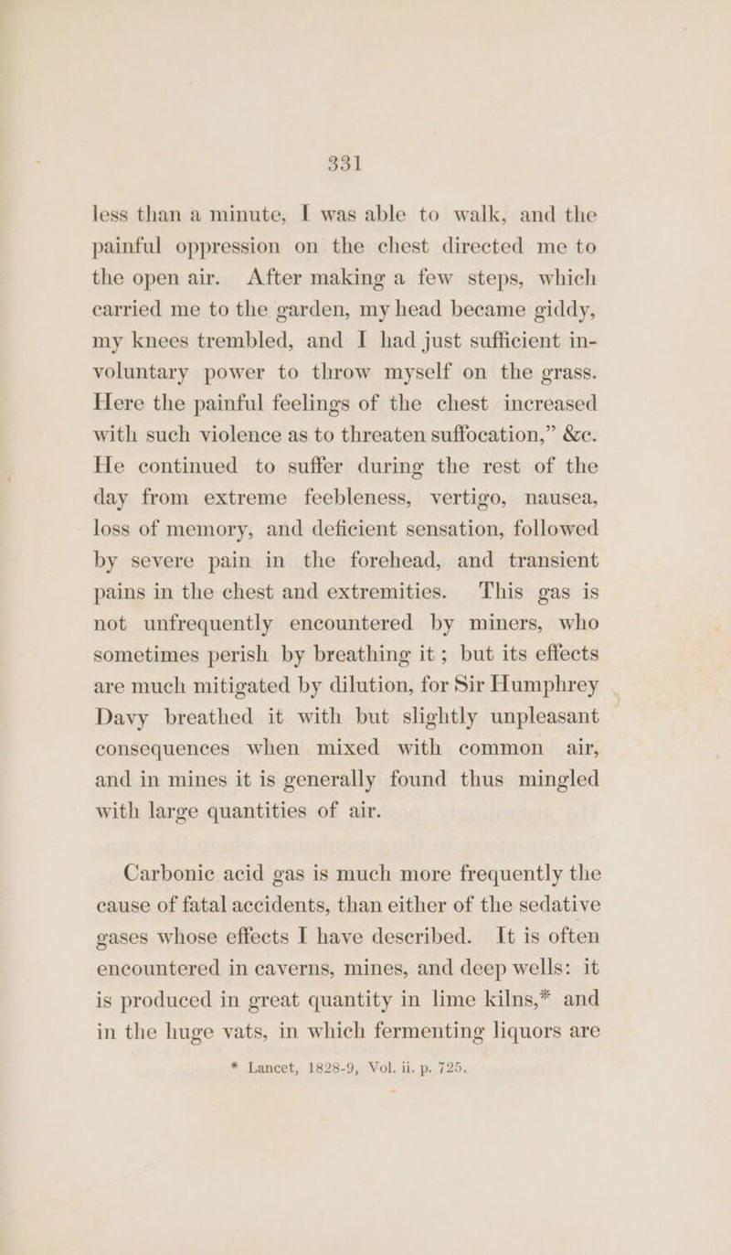 less than a minute, I was able to walk, and the painful oppression on the chest directed me to the open air. After making a few steps, which carried me to the garden, my head became giddy, my knees trembled, and I had just sufficient in- voluntary power to throw myself on the grass. Here the painful feelings of the chest increased with such violence as to threaten suffocation,” &amp;e. He continued to suffer during the rest of the day from extreme feebleness, vertigo, nausea, loss of memory, and deficient sensation, followed by severe pain in the forehead, and transient pains in the chest and extremities. This gas is not unfrequently encountered by miners, who sometimes perish by breathing it ; but its effects are much mitigated by dilution, for Sir Humphrey Davy breathed it with but slightly unpleasant consequences when mixed with common air, and in mines it is generally found thus mingled with large quantities of air. Carbonic acid gas is much more frequently the cause of fatal accidents, than either of the sedative gases whose effects I have described. It is often encountered in caverns, mines, and deep wells: it is produced in great quantity in lime kilns,* and in the huge vats, in which fermenting liquors are * Lancet, 1828-9, Vol. ii. p. 725.