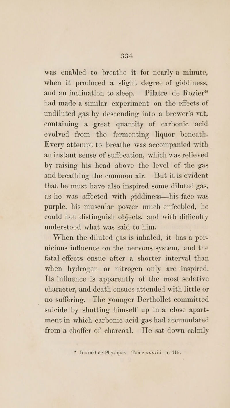 was enabled to breathe it for nearly a minute, when it produced a slight degree of giddiness, and an inclination to sleep. Pilatre de Rozier* had made a similar experiment on the effects of undiluted gas by descending into a brewer’s vat, containing a great quantity of carbonic acid evolved from the fermenting liquor beneath. Every attempt to breathe was accompanied with an instant sense of suffocation, which was relieved by raising his head above the level of the gas and breathing the common air. But it is evident that he must have also inspired some diluted gas, as he was affected with giddiness—his face was purple, his muscular power much enfeebled, he could not distinguish objects, and with difficulty understood what was said to him. | When the diluted gas is inhaled, it has a per- nicious influence on the nervous system, and the fatal effects ensue after a shorter interval than when hydrogen or nitrogen only are inspired. Its influence is apparently of the most sedative character, and death ensues attended with little or no suffering. The younger Berthollet committed suicide by shutting himself up in a close apart- ment in which carbonic acid gas had accumulated from a choffer of charcoal. He sat down calmly * Journal de Physique. Tome xxxviii. p, 418.