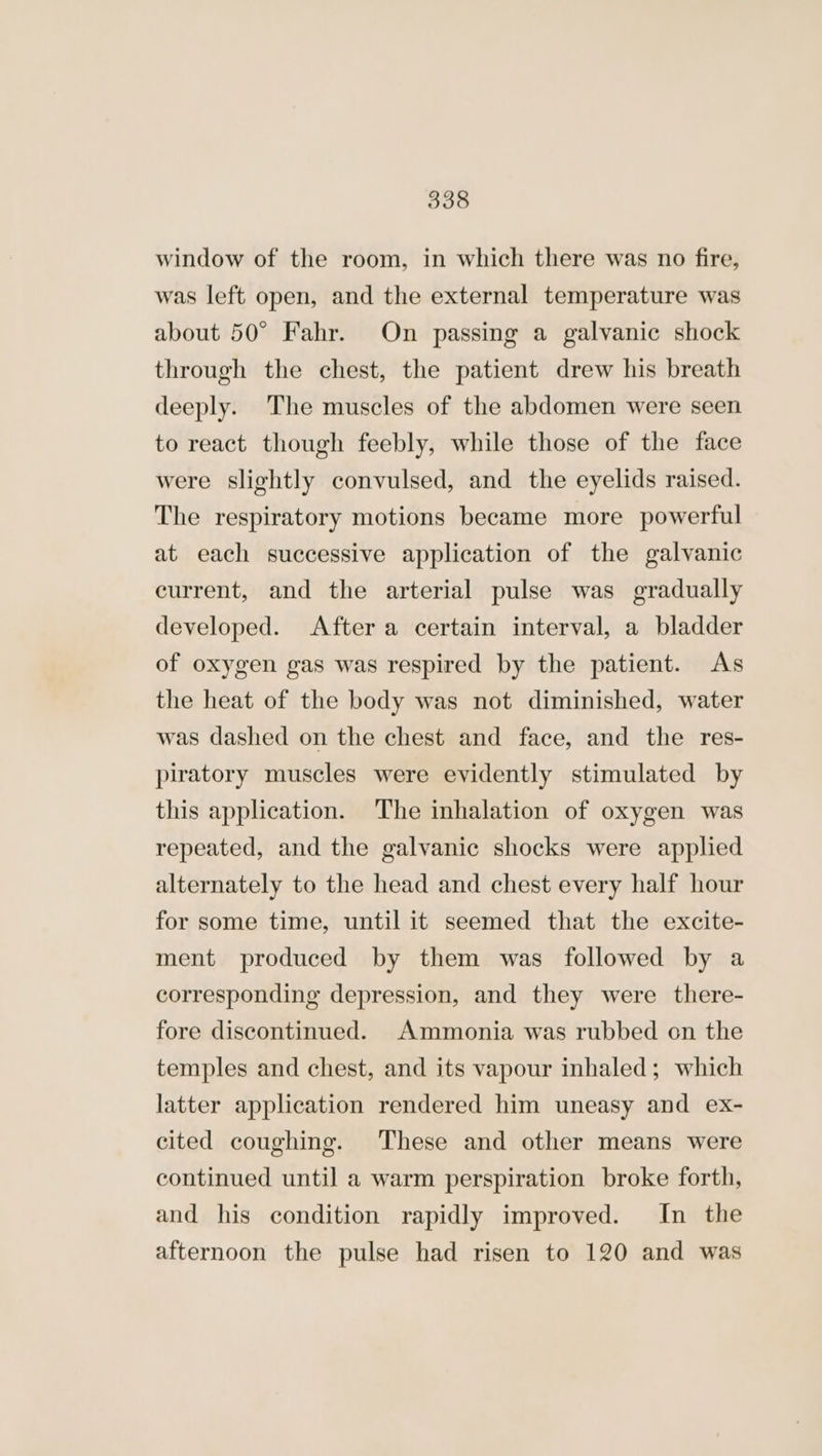 window of the room, in which there was no fire, was left open, and the external temperature was about 50° Fahr. On passing a galvanic shock through the chest, the patient drew his breath deeply. The muscles of the abdomen were seen to react though feebly, while those of the face were slightly convulsed, and the eyelids raised. The respiratory motions became more powerful at each successive application of the galvanic current, and the arterial pulse was gradually developed. After a certain interval, a bladder of oxygen gas was respired by the patient. As the heat of the body was not diminished, water was dashed on the chest and face, and the res- piratory muscles were evidently stimulated by this application. The inhalation of oxygen was repeated, and the galvanic shocks were applied alternately to the head and chest every half hour for some time, until it seemed that the excite- ment produced by them was followed by a corresponding depression, and they were there- fore discontinued. Ammonia was rubbed on the temples and chest, and its vapour inhaled; which latter application rendered him uneasy and ex- cited coughing. These and other means were continued until a warm perspiration broke forth, and his condition rapidly improved. In the afternoon the pulse had risen to 120 and was