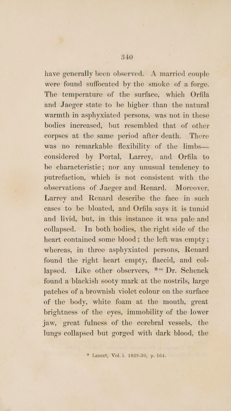 have generally been observed. A married couple were found suffocated by the smoke of a forge. The temperature of the surface, which Orfila and Jaeger state to be higher than the natural warmth in asphyxiated persons, was not in these bodies inereased, but resembled that of other corpses at the same period after death. There was no remarkable flexibility of the limbs— considered by Portal, Larrey, and Orfila to be characteristic; nor any unusual tendency to putrefaction, which is not consistent with the observations of Jaeger and Renard. Moreover, Larrey and Renard describe the face in such cases to be bloated, and Orfila says it is tumid and livid, but, in this instance it was pale and collapsed. In both bodies, the right side of the heart contained some blood; the left was empty ; whereas, in three asphyxiated persons, Renard found the right heart empty, flaccid, and col- lapsed. Like other observers, *“ Dr. Schenck found a blackish sooty mark at the nostrils, large patches of a brownish violet colour on the surface of the body, white foam at the mouth, great brightness of the eyes, immobility of the lower jaw, great fulness of the cerebral vessels, the lungs collapsed but gorged with dark blood, the * Lancet, Vol. i. 1829-30, p. 164.