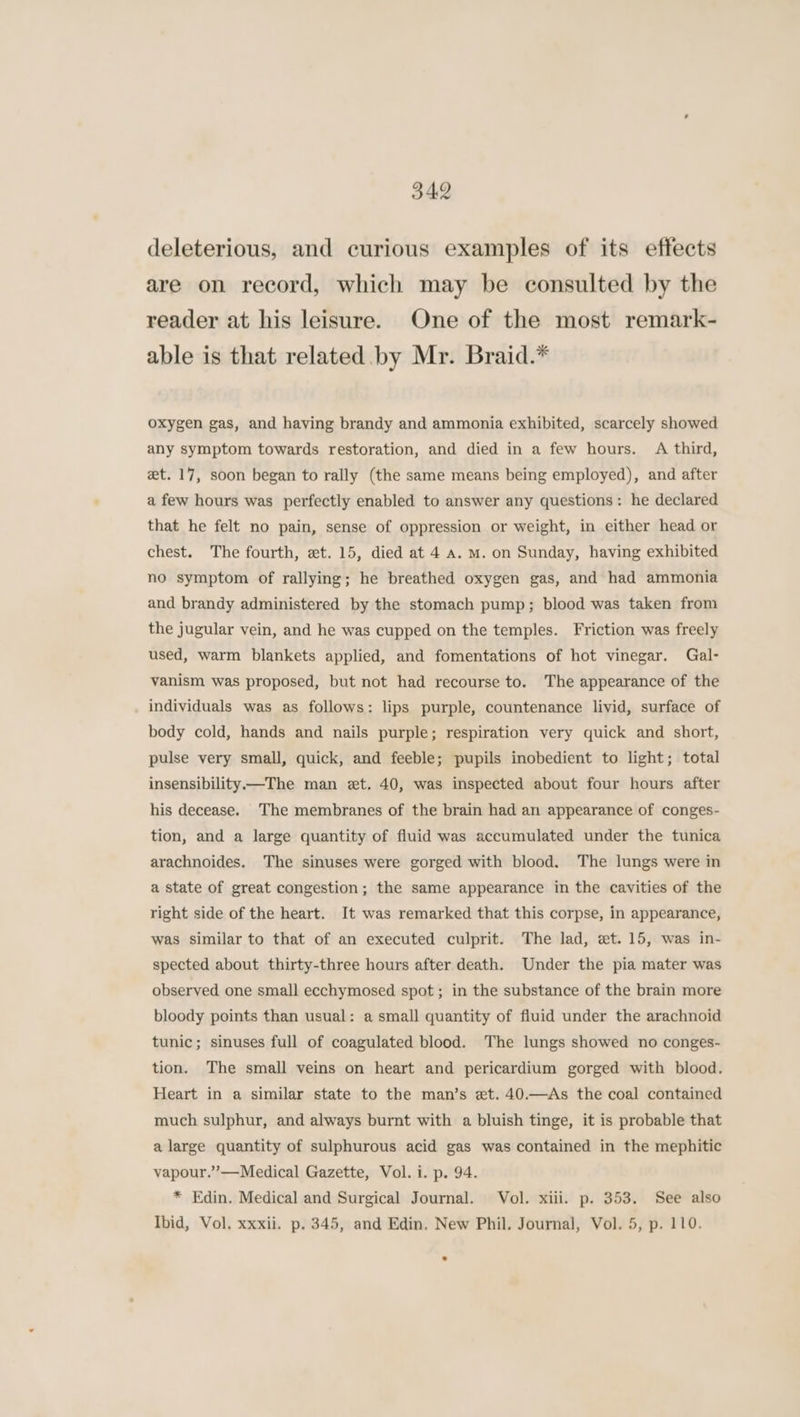 deleterious, and curious examples of its effects are on record, which may be consulted by the reader at his leisure. One of the most remark- able is that related by Mr. Braid.* oxygen gas, and having brandy and ammonia exhibited, scarcely showed any symptom towards restoration, and died in a few hours. A third, et. 17, soon began to rally (the same means being employed), and after a few hours was perfectly enabled to answer any questions: he declared that he felt no pain, sense of oppression or weight, in either head or chest. The fourth, et. 15, died at 4 a. m. on Sunday, having exhibited no symptom of rallying; he breathed oxygen gas, and had ammonia and brandy administered by the stomach pump; blood was taken from the jugular vein, and he was cupped on the temples. Friction was freely used, warm blankets applied, and fomentations of hot vinegar. Gal- vanism was proposed, but not had recourse to. The appearance of the individuals was as follows: lips purple, countenance livid, surface of body cold, hands and nails purple; respiration very quick and short, pulse very small, quick, and feeble; pupils inobedient to light; total insensibility—The man et. 40, was inspected about four hours after his decease. The membranes of the brain had an appearance of conges- tion, and a large quantity of fluid was accumulated under the tunica arachnoides. The sinuses were gorged with blood. The lungs were in a state of great congestion; the same appearance in the cavities of the right side of the heart. It was remarked that this corpse, in appearance, was similar to that of an executed culprit. The lad, et. 15, was in- spected about thirty-three hours after death. Under the pia mater was observed one small ecchymosed spot; in the substance of the brain more bloody points than usual: a small quantity of fluid under the arachnoid tunic; sinuses full of coagulated blood. The lungs showed no conges- tion. The small veins on heart and pericardium gorged with blood. Heart in a similar state to the man’s et. 40.—As the coal contained much sulphur, and always burnt with a bluish tinge, it is probable that a large quantity of sulphurous acid gas was contained in the mephitic vapour.”’—Medical Gazette, Vol. i. p. 94. * Edin. Medical and Surgical Journal. Vol. xiii. p. 353. See also Ibid, Vol. xxxii. p. 345, and Edin, New Phil. Journal, Vol. 5, p. 110.