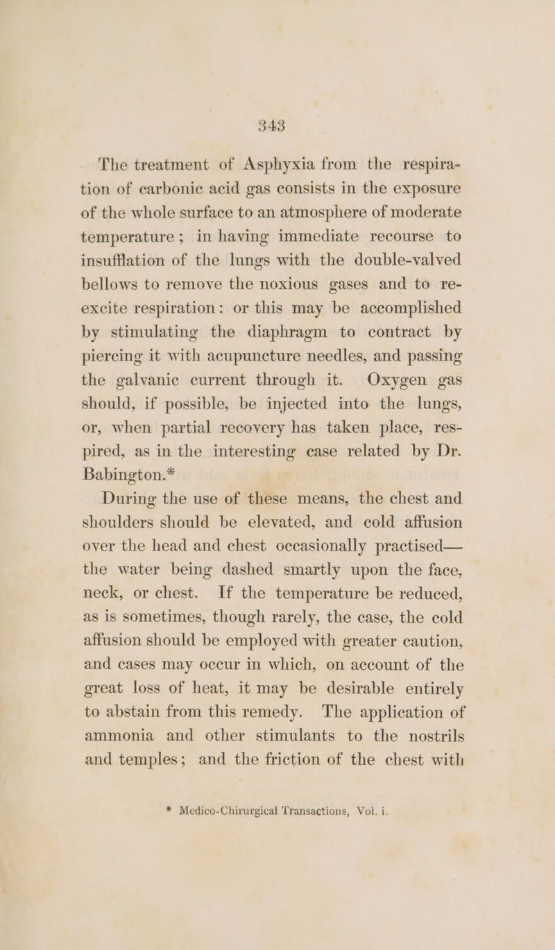 The treatment of Asphyxia from the respira- tion of carbonic acid gas consists in the exposure of the whole surface to an atmosphere of moderate temperature ; in having immediate recourse to insufflation of the lungs with the double-valved bellows to remove the noxious gases and to re- excite respiration: or this may be accomplished by stimulating the diaphragm to contract by piercing it with acupuncture needles, and passing the galvanic current through it. Oxygen gas should, if possible, be injected into the lungs, or, when partial recovery has. taken place, res- pired, as in the interesting case related by Dr. Babington.* | During the use of these means, the chest and shoulders should be elevated, and cold affusion over the head and chest occasionally practised— the water being dashed smartly upon the face, neck, or chest. If the temperature be reduced, as is sometimes, though rarely, the case, the cold affusion should be employed with greater caution, and cases may occur in which, on account of the great loss of heat, it may be desirable entirely to abstain from this remedy. The application of ammonia and other stimulants to the nostrils and temples; and the friction of the chest with * Medico-Chirurgical Transactions, Vol. i.