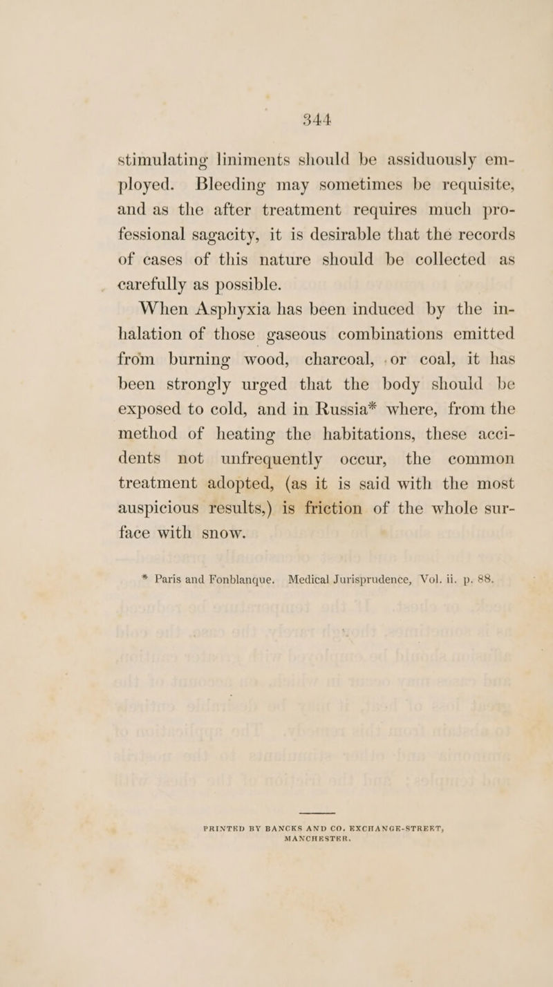 5344. stimulating liniments should be assiduously em- ployed. Bleeding may sometimes be requisite, and as the after treatment requires much pro- fessional sagacity, it is desirable that the records of cases of this nature should be collected as carefully as possible. When Asphyxia has been induced by the in- halation of those gaseous combinations emitted from burning wood, charcoal, .or coal, it has been strongly urged that the body should be exposed to cold, and in Russia* where, from the method of heating the habitations, these acci- dents not unfrequently occur, the common treatment adopted, (as it is said with the most auspicious results,) is friction of the whole sur- face with snow. * Paris and Fonblanque. Medical Jurisprudence, Vol. ii. p. 88. PRINTED BY BANCKS AND CO, EXCHANGE-STRERT, MANCHESTER,