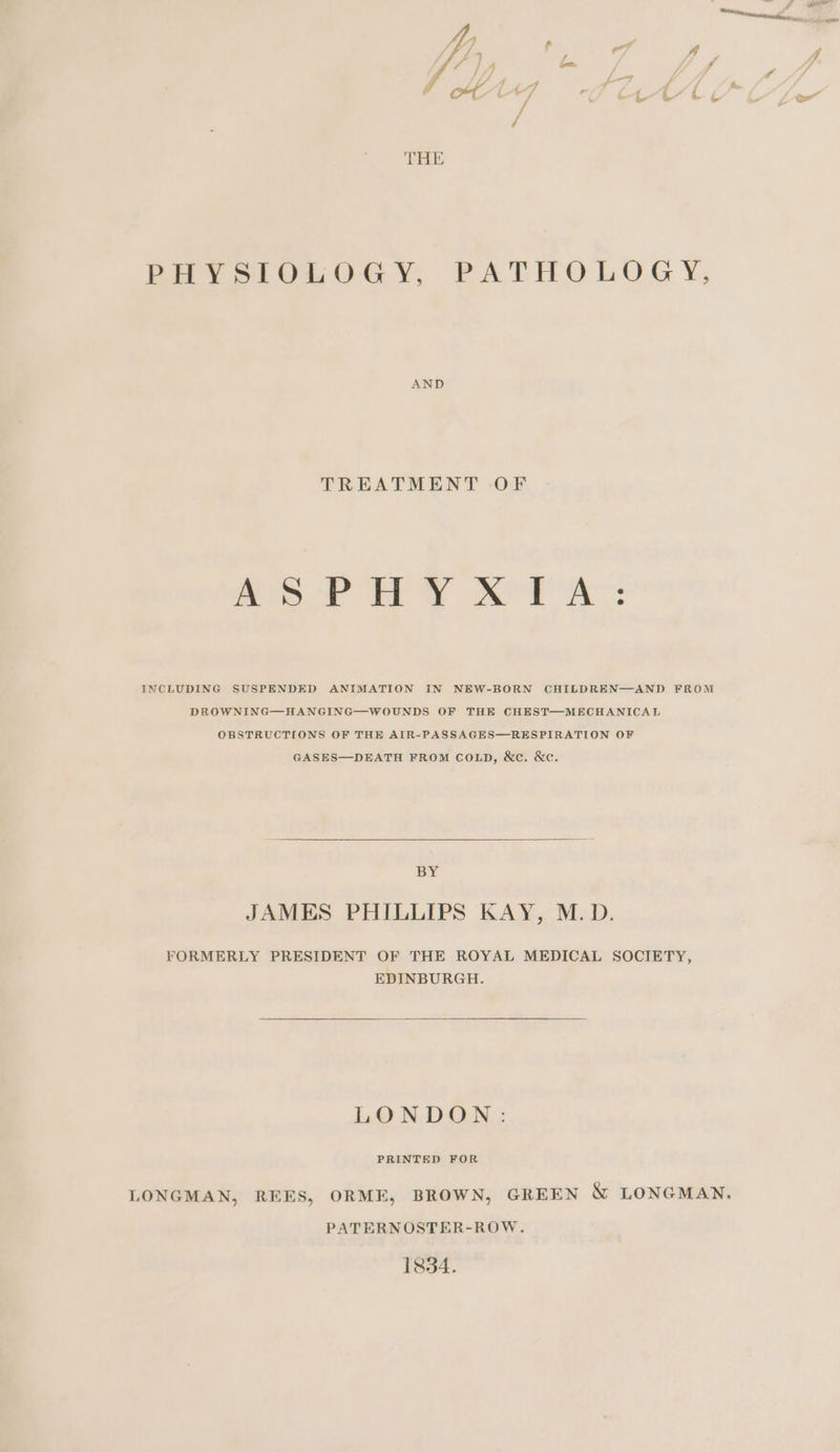 PHYSIOLOGY, PATHOLOGY, AND TREATMENT OF mee ov i Yer AC: INCLUDING SUSPENDED ANIMATION IN NEW-BORN CHILDREN—AND FROM DROWNING—HANGING—WOUNDS OF THE CHEST—MECHANICAL OBSTRUCTIONS OF THE AIR-PASSAGES—RESPIRATION OF GASES—DEATH FROM COLD, &amp;c. &amp;c. BY JAMES PHILLIPS KAY, M.D. FORMERLY PRESIDENT OF THE ROYAL MEDICAL SOCIETY, EDINBURGH. LONDON: PRINTED FOR LONGMAN, REES, ORME, BROWN, GREEN &amp; LONGMAN. PATERNOSTER-ROW. 1834.