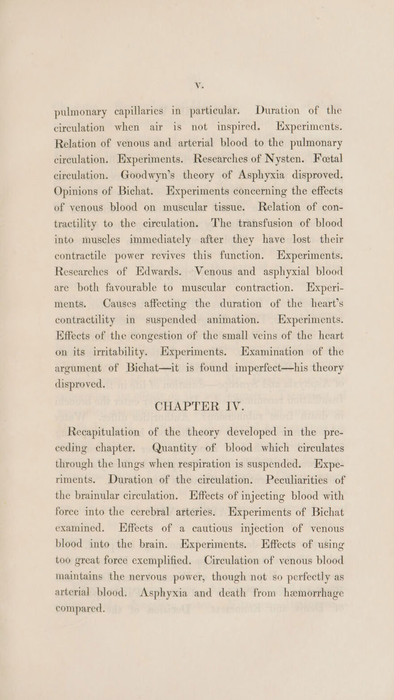 Vv. pulmonary capillaries in particular. Duration of the circulation when air is not inspired. Hxperiments. Relation of venous and arterial blood to the pulmonary circulation. Experiments. Researches of Nysten. Feetal circulation. Goodwyn’s theory of Asphyxia disproved. Opinions of Bichat. Experiments concerning the effects of venous blood on muscular tissue. Relation of con- tractility to the circulation. The transfusion of blood into muscles immediately after they have lost their contractile power revives this function. Experiments. Researches of Edwards. Venous and asphyxial blood are both favourable to muscular contraction. Experi- ments. Causes affecting the duration of the heart’s contractility in suspended animation. Experiments. Effects of the congestion of the small veins of the heart on its irritability. Experiments. Hxamination of the argument of Bichat—it is found imperfect—his theory disproved. CHAPTER IV. Recapitulation of the theory developed in the pre- ceding chapter. Quantity of blood which circulates through the lungs when respiration is suspended. Expe- riments. Duration of the circulation. Peculiarities of the brainular circulation. Effects of injecting blood with force into the cerebral arteries. Experiments of Bichat examined. Hffects of a cautious injection of venous blood into the brain. Experiments. Effects of using too great force exemplified. Circulation of venous blood maintains the nervous power, though not so perfectly as arterial blood. Asphyxia and death from haemorrhage compared.