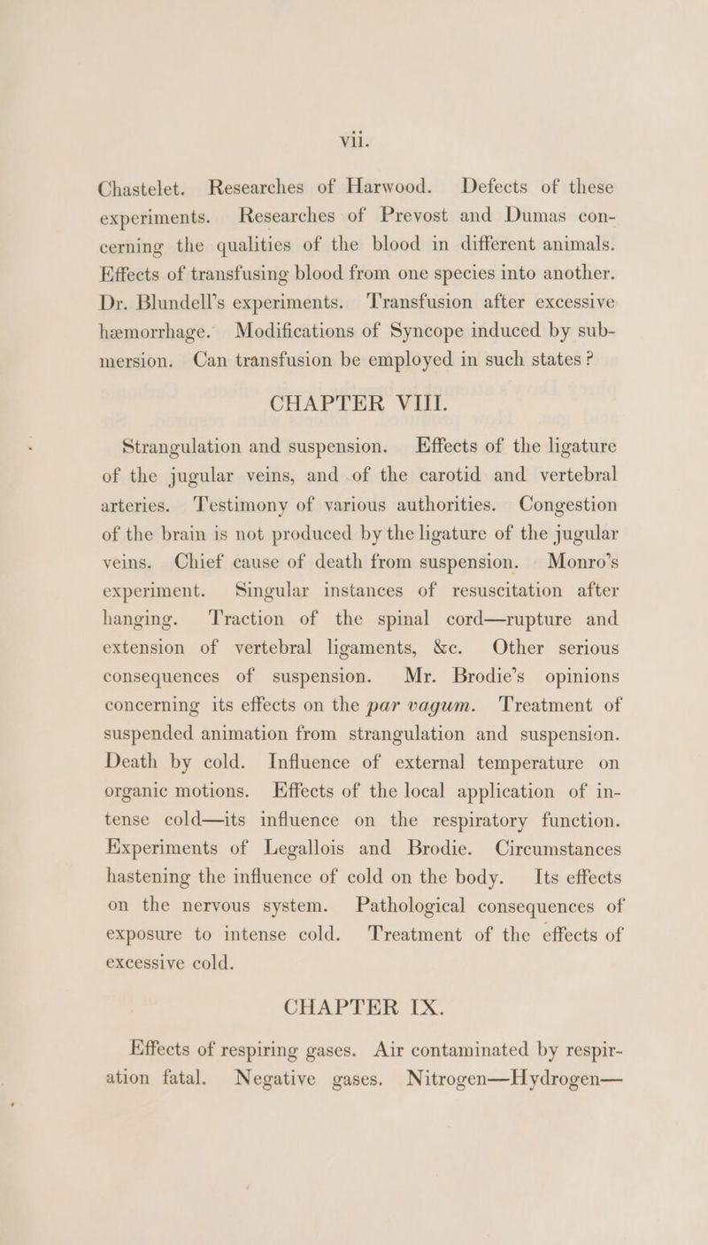 Chastelet. Researches of Harwood. Defects of these experiments. Researches of Prevost and Dumas con- cerning the qualities of the blood in different animals. Effects of transfusing blood from one species into another. Dr. Blundell’s experiments. ‘Transfusion after excessive hemorrhage. Modifications of Syncope induced by sub- mersion. Can transfusion be employed in such states ? CHAPTER VIII. Strangulation and suspension. Hffects of the ligature of the jugular veins, and .of the carotid and vertebral arteries. Testimony of various authorities. Congestion of the brain is not produced by the ligature of the jugular veins. Chief cause of death from suspension. |Monro’s experiment. Singular instances of resuscitation after hanging. ‘Traction of the spinal cord—rupture and extension of vertebral ligaments, &amp;c. Other serious consequences of suspension. Mr. Brodie’s opinions concerning its effects on the par vagum. ‘Treatment of suspended animation from strangulation and suspension. Death by cold. Influence of external temperature on organic motions. Effects of the local application of in- tense cold—its influence on the respiratory function. Experiments of Legallois and Brodie. Circumstances hastening the influence of cold on the body. Its effects on the nervous system. Pathological consequences of exposure to intense cold. Treatment of the effects of excessive cold. CHAPTER IX. Effects of respiring gases. Air contaminated by respir- ation fatal. Negative gases. Nitrogen—Hydrogen—