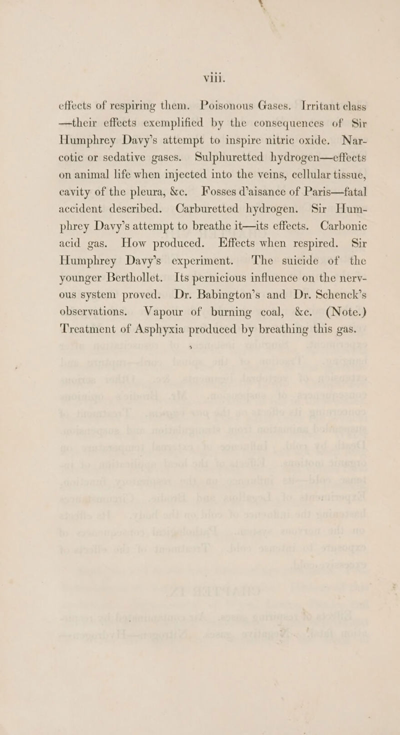 effects of respiring them. Poisonous Gases. Irritant class —their effects exemplified by the consequences of Sir Humphrey Davy’s attempt to inspire nitric oxide. Nar- cotic or sedative gases. Sulphuretted hydrogen—effects on animal life when injected into the veins, cellular tissue, cavity of the pleura, &amp;c. Fosses d’aisance of Paris—fatal accident described. Carburetted hydrogen. Sir Hum- phrey Davy’s attempt to breathe it—its effects. Carbonic acid gas. How produced. Effects when respired. Sir Humphrey Davy’s experiment. The suicide of the younger Berthollet. Its pernicious influence on the nery- ous system proved. Dr. Babington’s and Dr. Schenck’s observations. Vapour of burning coal, &amp;c. (Note.) Treatment of Asphyxia produced by breathing this gas. 4