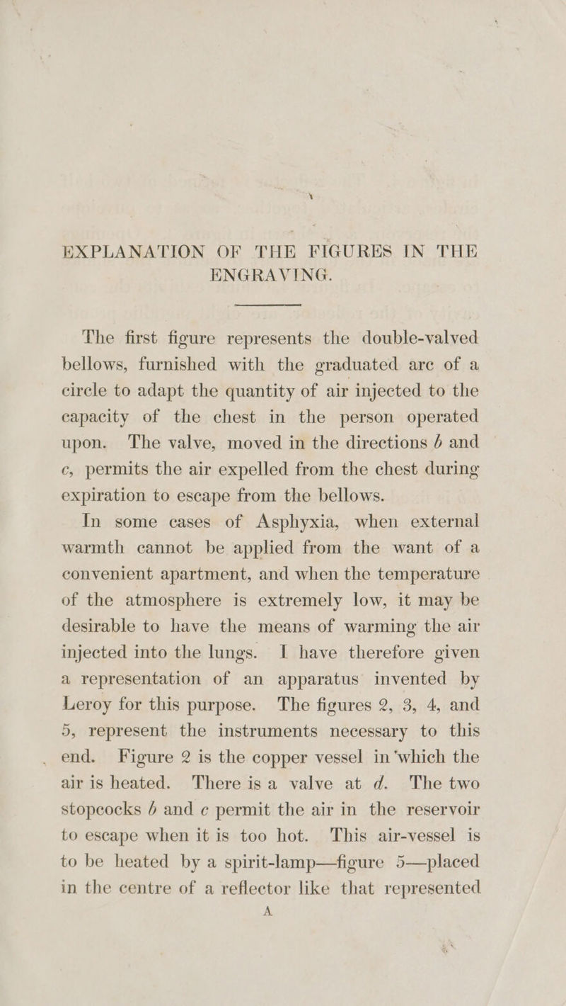 \ EXPLANATION OF THE FIGURES IN THE ENGRAVING. The first figure represents the double-valved bellows, furnished with the graduated are of a circle to adapt the quantity of air injected to the capacity of the chest in the person operated upon. The valve, moved in the directions 4 and c, permits the air expelled from the chest during expiration to escape from the bellows. In some cases of Asphyxia, when external warmth cannot be applied from the want of a convenient apartment, and when the temperature of the atmosphere is extremely low, it may be desirable to have the means of warming the air injected into the lungs. I have therefore given a representation of an apparatus invented by Leroy for this purpose. The figures 2, 3, 4, and 5, represent the instruments necessary to this end. Figure 2 is the copper vessel in ‘which the air is heated. There isa valve at d. The two stopcocks 6 and ¢ permit the air in the reservoir to escape when it is too hot. This air-vessel is to be heated by a spirit-lamp—figure 5—placed in the centre of a reflector like that represented A