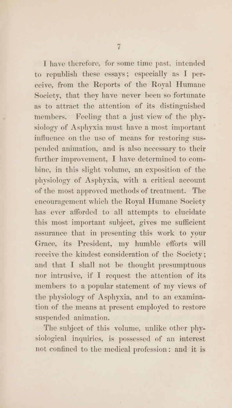 I have therefore, for some time past, intended to republish these essays; especially as I per- ceive, from the Reports of the Royal Humane Society, that they have never been so fortunate as to attract the attention of its distinguished members. Feeling that a just view of the phy- siology of Asphyxia must have a most important influence on the use of means for restoring sus- pended animation, and is also necessary to their further improvement, I have determined to com- bine, in this slight volume, an exposition of the physiology of Asphyxia, with a critical account of the most approved methods of treatment. The encouragement which the Royal Humane Society has ever afforded to all attempts to elucidate this most important subject, gives me sufficient assurance that in presenting this work to your Grace, its President, my humble efforts will receive the kindest consideration of the Society ; and that I shall not be thought presumptuous nor intrusive, if I request the attention of its members to a popular statement of my views of the physiology of Asphyxia, and to an examina- tion of the means at present employed to restore suspended animation. The subject of this volume, unlike other phy- siological inquiries, is possessed of an imterest not confined to the medical profession: and it is