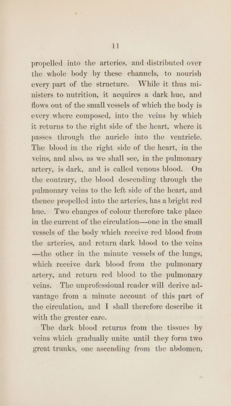 propelled into the arteries, and distributed over the whole body by these channels, to nourish every part of the structure. While it thus mi- nisters to nutrition, it acquires a dark hue, and flows out of the small vessels of which the body is every where composed, into the veins by which it returns to the right side of the heart, where it passes through the auricle into the ventricle. The blood in the right side of the heart, in the veins, and also, as we shall see, in the pulmonary artery, is dark, and is called venous blood. On the contrary, the blood descending through the pulmonary veins to the left side of the heart, and thence propelled into the arteries, has a bright red hue. ‘Two changes of colour therefore take place in the current of the circulation—one in the small vessels of the body which receive red blood from the arteries, and return dark blood to the veins —the other in the minute vessels of the lungs, which receive dark blood from the pulmonary artery, and return red blood to the pulmonary veins. The unprofessional reader will derive ad- vantage from a minute account of this part of the circulation, and I shall therefore describe it with the greater care. The dark blood returns from the tissues by veins which gradually unite until they form two great trunks, one ascending from the abdomen,