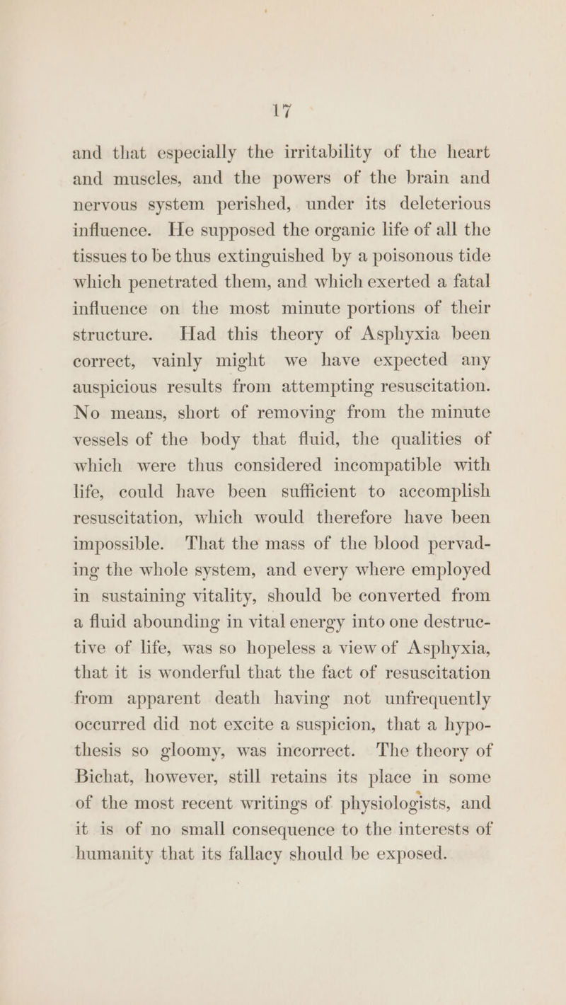| and that especially the irritability of the heart and muscles, and the powers of the brain and nervous system perished, under its deleterious influence. He supposed the organic life of all the tissues to be thus extinguished by a poisonous tide which penetrated them, and which exerted a fatal influence on the most minute portions of their structure. Had this theory of Asphyxia been correct, vainly might we have expected any auspicious results from attempting resuscitation. No means, short of removing from the minute vessels of the body that fluid, the qualities of which were thus considered incompatible with life, could have been sufficient to accomplish resuscitation, which would therefore have been impossible. That the mass of the blood pervad- ing the whole system, and every where employed in sustaining vitality, should be converted from a fluid abounding in vital energy into one destruc- tive of life, was so hopeless a view of Asphyxia, that it is wonderful that the fact of resuscitation from apparent death having not unfrequently occurred did not excite a suspicion, that a hypo- thesis so gloomy, was incorrect. The theory of Bichat, however, still retains its place in some of the most recent writings of physiologists, and it is of no small consequence to the interests of humanity that its fallacy should be exposed.