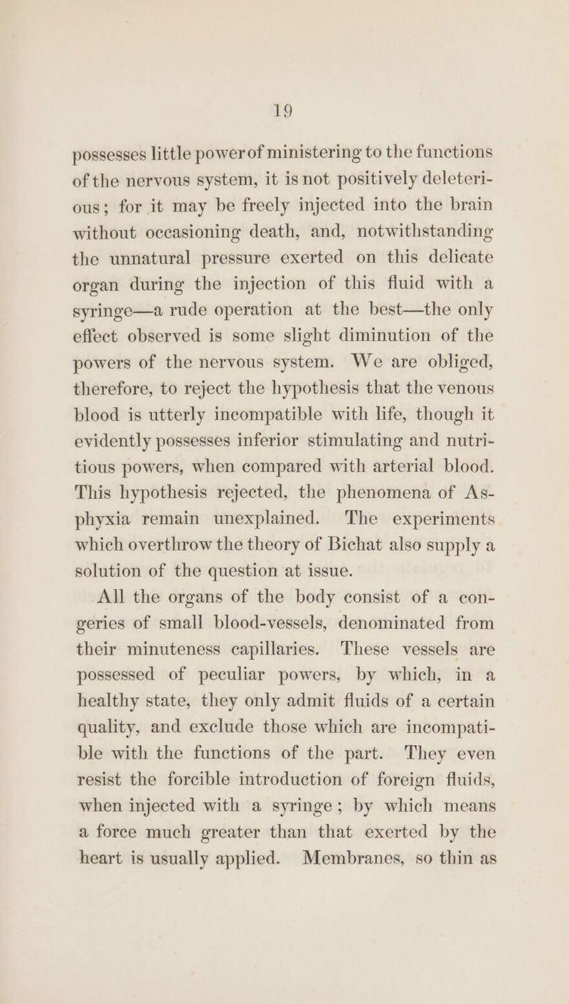 possesses little power of ministering to the functions of the nervous system, it is not positively deleteri- ous; for it may be freely injected into the brain without oceasioning death, and, notwithstanding the unnatural pressure exerted on this delicate organ during the injection of this fluid with a syringe—a rude operation at the best—the only effect observed is some slight diminution of the powers of the nervous system. We are obliged, therefore, to reject the hypothesis that the venous blood is utterly incompatible with life, though it evidently possesses inferior stimulating and nutri- tious powers, when compared with arterial blood. This hypothesis rejected, the phenomena of As- phyxia remain unexplained. The experiments which overthrow the theory of Bichat also supply a solution of the question at issue. All the organs of the body consist of a con- geries of small blood-vessels, denominated from their minuteness capillaries. These vessels are possessed of peculiar powers, by which, in a healthy state, they only admit fluids of a certain quality, and exclude those which are incompati- ble with the functions of the part. They even resist the forcible introduction of foreign fluids, when injected with a syringe; by which means a force much greater than that exerted by the heart is usually applied. Membranes, so thin as