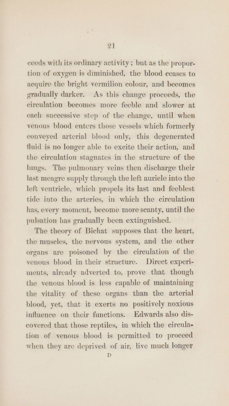 ae ceeds with its ordinary activity; but as the propor- tion of oxygen is diminished, the blood ceases to acquire the bright vermilion colour, and becomes gradually darker. As this change proceeds, the circulation becomes more feeble and slower at each successive step of the change, until when venous blood enters those vessels which formerly conveyed arterial blood only, this degenerated fluid is no longer able to excite their action, and the circulation stagnates in the structure of the lungs. The pulmonary veins then discharge their last meagre supply through the left auricle into the left ventricle, which propels its last and feeblest tide into the arteries, in which the circulation has, every moment, become more scanty, until the pulsation has gradually been extinguished. The theory of Bichat supposes that the heart, the muscles, the nervous system, and the other organs are poisoned by the circulation of the venous blood in their structure. Direct experi- ments, already adverted to, prove that though the venous blood is less capable of maintaining the vitality of these organs than the arterial blood, yet, that it exerts no positively noxious influence on their functions. Edwards also dis- covered that those reptiles, in which the circula- tion of venous blood is permitted to proceed when they are deprived of air, live much longer D