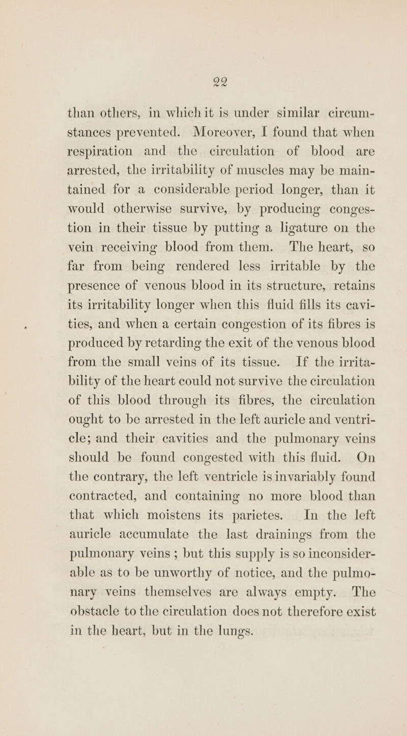 than others, in which it is under similar cireum- stances prevented. Moreover, 1 found that when respiration and the circulation of blood are arrested, the irritability of muscles may be main- tained for a considerable period longer, than it would otherwise survive, by producing conges- tion in their tissue by putting a ligature on the vein receiving blood from them. The heart, so far from being rendered less irritable by the presence of venous blood in its structure, retains its irritability longer when this fluid fills its cavi- ties, and when a certain congestion of its fibres is produced by retarding the exit of the venous blood from the small veins of its tissue. If the irrita- bility of the heart could not survive the circulation of this blood through its fibres, the circulation ought to be arrested in the left auricle and ventri- cle; and their cavities and the pulmonary veins should be found congested with this fluid. On the contrary, the left ventricle is invariably found contracted, and containing no more blood than that which moistens its parietes. In the left auricle accumulate the last drainings from the pulmonary veins ; but this supply is so inconsider- able as to be unworthy of notice, and the pulmo- nary veins themselves are always empty. The obstacle to the circulation does not therefore exist in the heart, but in the lungs.