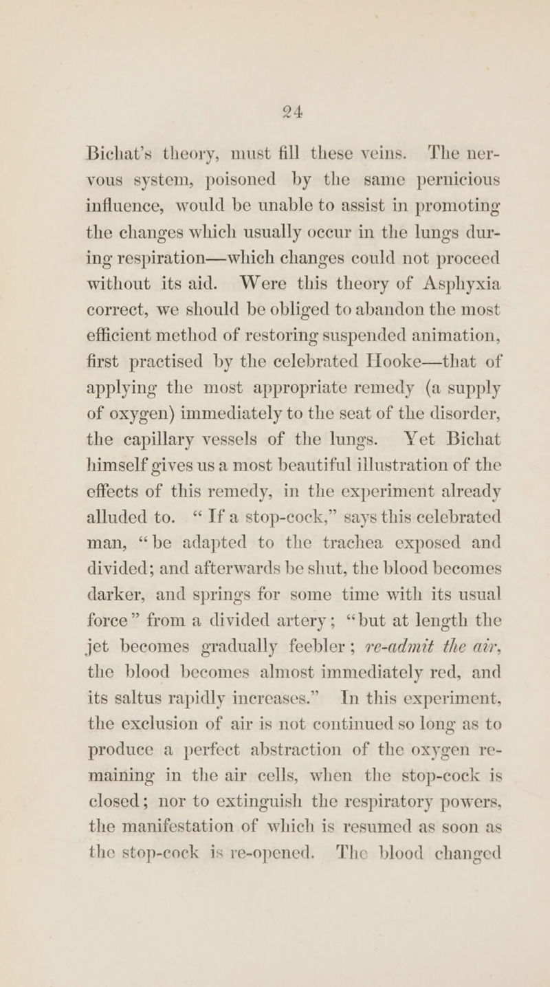 Bichat’s theory, must fill these veins. The ner- vous system, poisoned by the same pernicious influence, would be unable to assist in promoting the changes which usually occur in the lungs dur- ing respiration—which changes could not proceed without its aid. Were this theory of Asphyxia correct, we should be obliged to abandon the most efficient method of restoring suspended animation, first practised by the celebrated Hooke—that of applying the most appropriate remedy (a supply of oxygen) immediately to the seat of the disorder, the capillary vessels of the lungs. Yet Bichat himself gives us a most beautiful illustration of the effects of this remedy, in the experiment already alluded to. “ Ifa stop-cock,” says this celebrated man, “be adapted to the trachea exposed and divided; and afterwards be shut, the blood becomes darker, and springs for some time with its usual force” from a divided artery; “but at length the jet becomes gradually feebler; ve-admit the arr, the blood becomes almost immediately red, and its saltus rapidly increases.” In this experiment, the exclusion of air is not continued so long as to produce a perfect abstraction of the oxygen re- maining in the air cells, when the stop-cock is closed; nor to extinguish the respiratory powers, the manifestation of which is resumed as soon as the stop-eock is re-opened. The blood changed