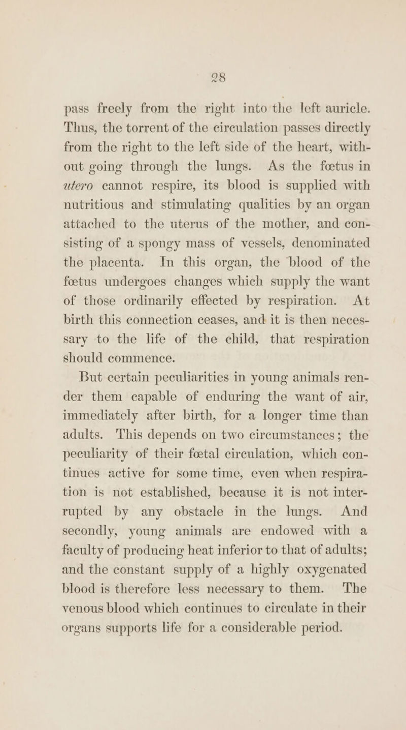 pass freely from the right into the left auricle. Thus, the torrent of the circulation passes directly from the right to the left side of the heart, with- out going through the lungs. As the foetus in utero cannot respire, its blood is supplied with nutritious and stimulating qualities by an organ attached to the uterus of the mother, and con- sisting of a spongy mass of vessels, denominated the placenta. In this organ, the ‘blood of the foetus undergoes changes which supply the want of those ordinarily effected by respiration. At birth this connection ceases, and it is then neces- sary to the life of the child, that respiration should commence. But certain peculiarities in young animals ren- der them capable of enduring the want of air, immediately after birth, for a longer time than adults. This depends on two circumstances; the peculiarity of their foetal circulation, which con- tinues active for some time, even when respira- tion is not established, because it is not inter- rupted by any obstacle in the lungs. And secondly, young animals are endowed with a faculty of producing heat inferior to that of adults; and the constant supply of a highly oxygenated blood is therefore less necessary to them. The venous blood which continues to circulate in their organs supports life for a considerable period.