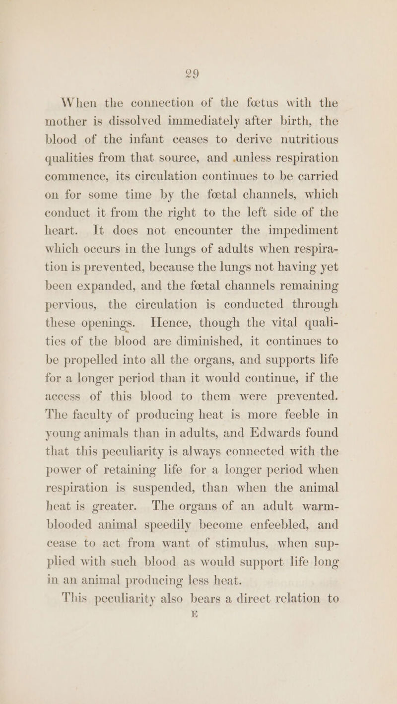 When the connection of the foetus with the mother is dissolved immediately after birth, the blood of the infant ceases to derive nutritious qualities from that source, and .unless respiration commence, its circulation continues to be carried on for some time by the foetal channels, which conduct it from the right to the left side of the heart. It does not encounter the impediment which oceurs in the lungs of adults when respira- tion is prevented, because the lungs not having yet been expanded, and the foetal channels remaining pervious, the circulation is conducted through these openings. Hence, though the vital quali- ties of the blood are diminished, it continues to be propelled into all the organs, and supports life for a longer period than it would continue, if the access of this blood to them were prevented. The faculty of producing heat is more feeble in young animals than in adults, and Edwards found that this peculiarity is always connected with the power of retaining life for a longer period when respiration is suspended, than when the animal heat is greater. The organs of an adult warm- blooded animal speedily become enfeebled, and cease to act from want of stimulus, when sup- plied with such blood as would support life long in an animal producing less heat. This peculiarity also bears a direct relation to E