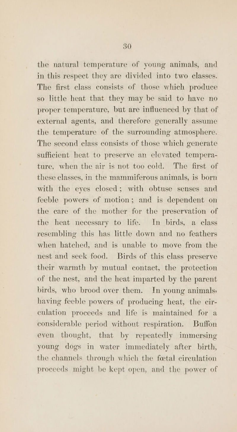 the natural temperature of young animals, and in this respect they are divided into two classes. The first class consists of those which produce so little heat that they may be said to have no proper temperature, but are influenced by that of external agents, and therefore generally assume the temperature of the surrounding atmosphere. The second class consists of those which generate sufficient heat to preserve an elevated tempera- ture, when the air is not too cold. The first of these classes, in the mammiferous animals, is born with the eyes closed; with obtuse senses and feeble powers of motion; and is dependent on the care of the mother for the preservation of the heat necessary to life. In birds, a class resembling this has little down and no feathers when hatched, and is unable to move from the nest and seek food. Birds of this class preserve their warmth by mutual contact, the protection of the nest, and the heat imparted by the parent birds, who brood over them. In young animals, having feeble powers of producing heat, the cir- culation proceeds and life is maintained for a considerable period without respiration. Buffon even thought, that by repeatedly immersing young dogs in water immediately after birth, the channels through which the foetal circulation proceeds might be kept open, and the power of