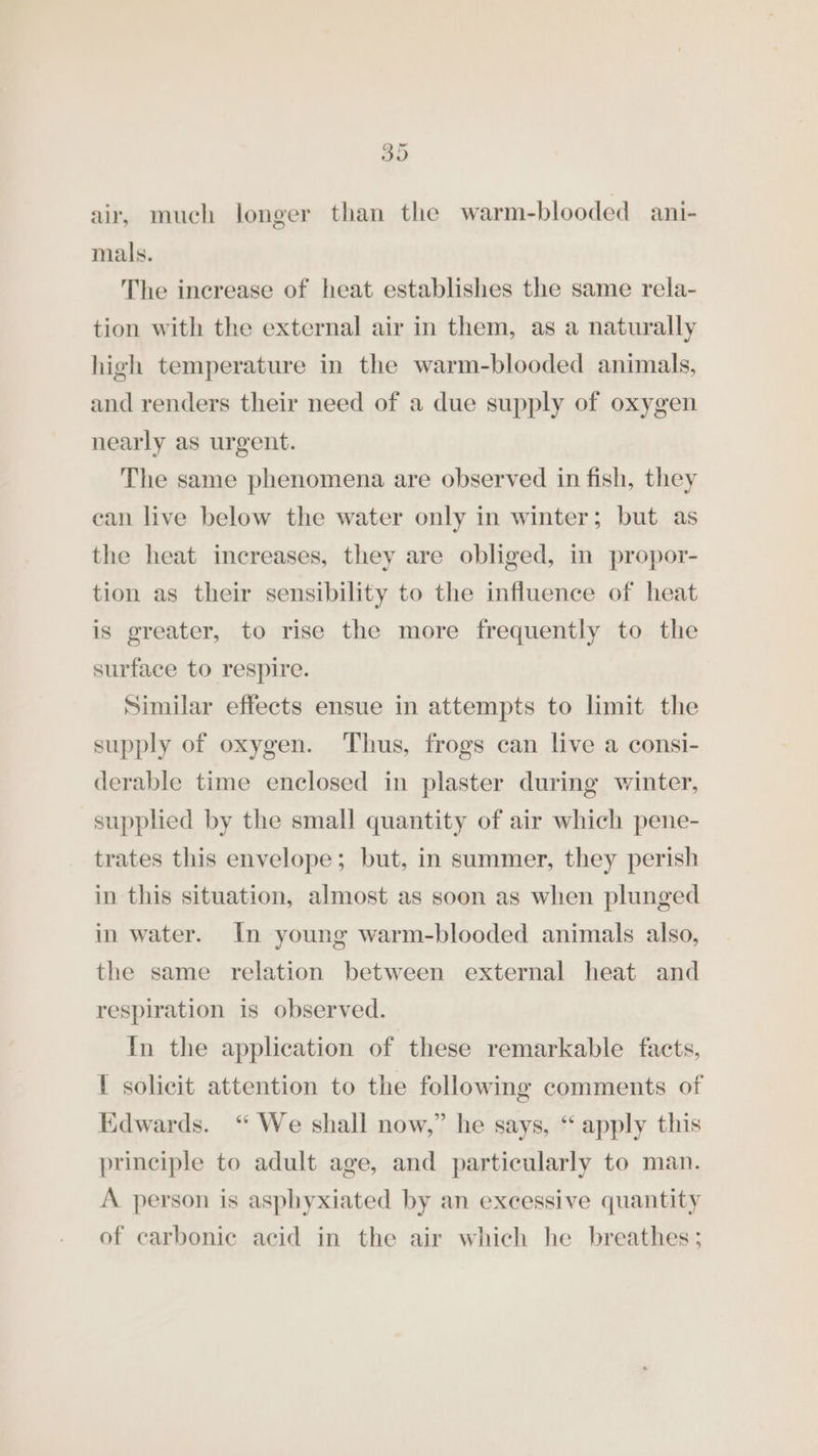 3D air, much longer than the warm-blooded ani- mals. The increase of heat establishes the same rela- tion with the external air in them, as a naturally high temperature in the warm-blooded animals, and renders their need of a due supply of oxygen nearly as urgent. The same phenomena are observed in fish, they can live below the water only in winter; but as the heat increases, they are obliged, in propor- tion as their sensibility to the influence of heat is greater, to rise the more frequently to the surface to respire. Similar effects ensue in attempts to limit the supply of oxygen. Thus, frogs can live a consi- derable time enclosed in plaster during winter, supplied by the small quantity of air which pene- trates this envelope; but, in summer, they perish in this situation, almost as soon as when plunged in water. In young warm-blooded animals also, the same relation between external heat and respiration is observed. In the application of these remarkable faets, I solicit attention to the following comments of Kdwards. “ We shall now,” he says, “ apply this principle to adult age, and particularly to man. A person is asphyxiated by an excessive quantity of carbonic acid in the air which he breathes;