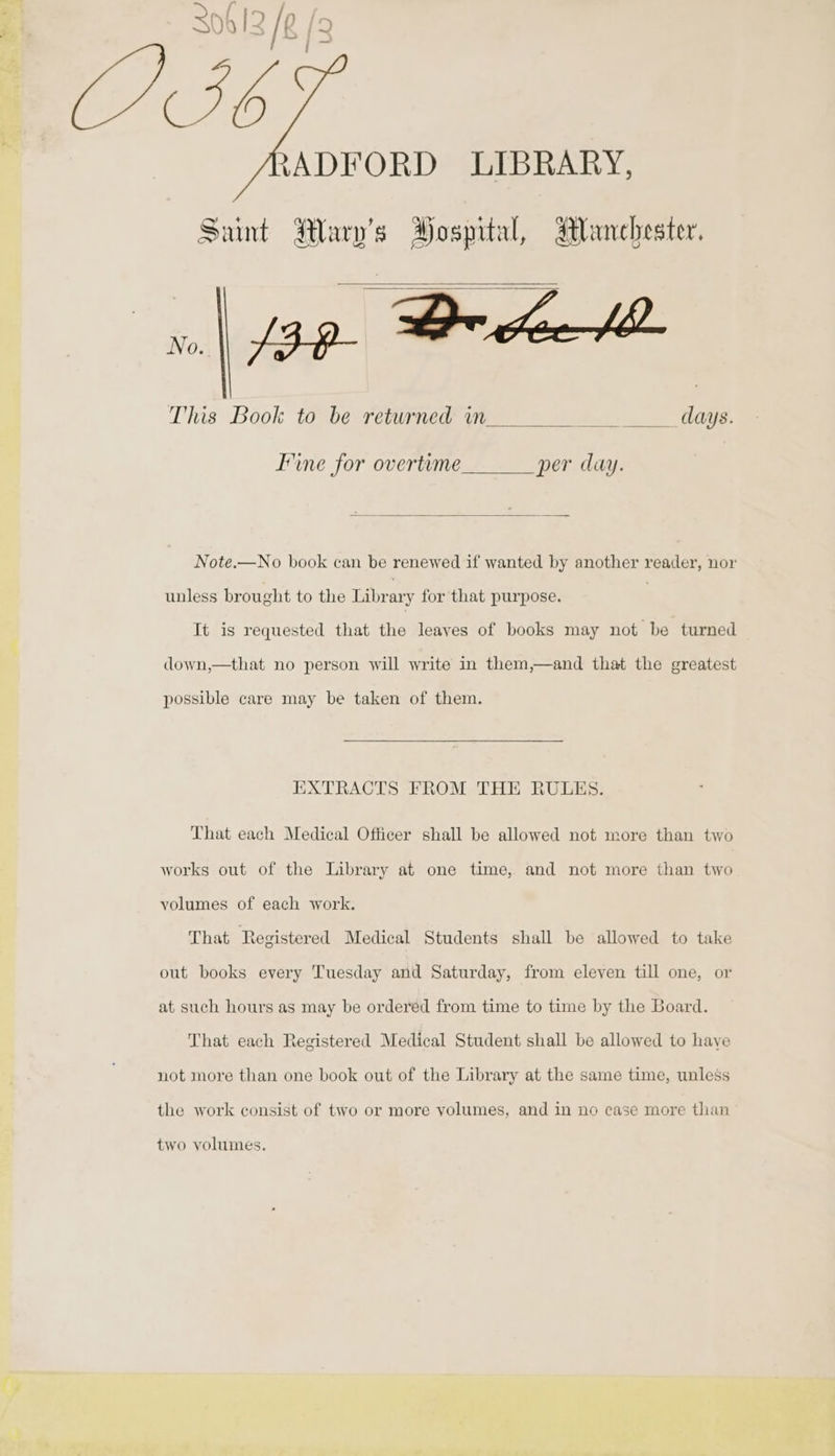{y ADFORD LIBRARY, Saint Wary’s Hospital, Manchester. This Book to be returned in Mas 2 days. Fine for overteme per day. Note.—No book can be renewed if wanted by another reader, nor unless brought to the Libr ary for that purpose. It is requested that the leaves of books may not be turned down,—that no person will write in them,—and that the greatest possible care may be taken of them. EXTRACTS FROM THE RULES. That each Medical Officer shall be allowed not more than two works out of the Library at one time, and not more than two yolumes of each work. That Registered Medical Students shall be allowed to take out books every Tuesday and Saturday, from eleven till one, or at such hours as may be ordered from time to time by the Board. That each Registered Medical Student shall be allowed to have not more than one book out of the Library at the same time, unless the work consist of two or more volumes, and in no case more than two volumes.