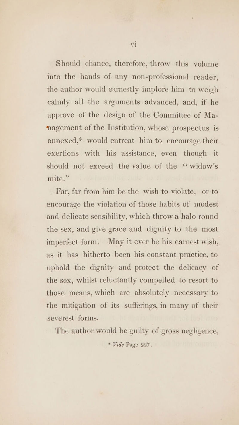 Should chance, therefore, throw this volume into the hands of any non-professional reader, the author would earnestly implore him to weigh calmly all the arguments advanced, and, if he approve ot the design of the Committee of Ma- nagement of the Institution, whose prospectus is annexed,* would entreat him to encourage their exertions with his assistance, even though it should not exceed the value of the ‘‘ widow’s mite.” Far, far from him be the wish to violate, or to encourage the violation of those habits of modest and delicate sensibility, which throw a halo round the sex, and give grace and dignity to the most imperfect form. May it ever be his earnest wish, as it has hitherto been his constant practice, to uphold the dignity and protect the delicacy of the sex, whilst reluctantly compelled to resort to those means, which are absolutely necessary to the mitigation of its sufferings, in many of their severest forms. The author would be guilty of gross negligence, * Vide Page 227.