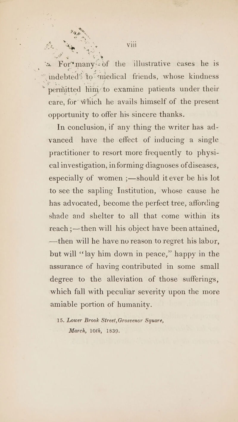 care, for’ Which he avails himself of the present opportunity to offer his sincere thanks. In conclusion, if any thing the writer has ad- vanced have the effect of inducing a single practitioner to resort more frequently to physi- cal investigation, informing diagnoses of diseases, especially of women ;—should it ever be his lot to see the sapling Institution, whose cause he has advocated, become he perfect tree, affording shade and shelter to all that come within its reach ;—then will his object have been attained, —then will he have no reason to regret his labor, but will ‘‘lay him down in peace,” happy in the assurance of having contributed in some small degree to the alleviation of those sufferings, which fall with peculiar severity upon the more amiable portion of humanity. 15. Lower Brook Street,Grosvenor Square, March, 10th, 1839.